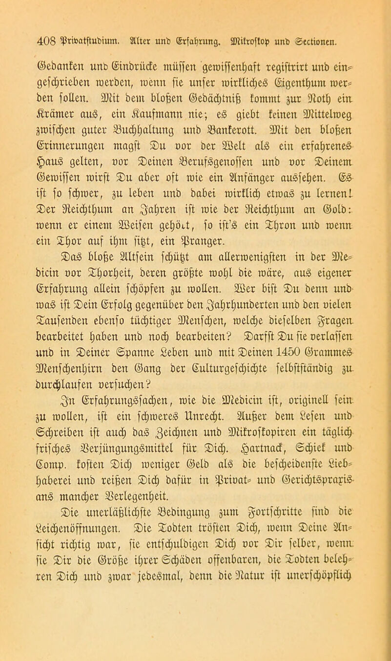 ©ebanf'en unb ©inbriide ntiiffen gemiffentjaft regiftrirt unb ein= gefd;ricben merbeit, roenn fie unfer iwirfticfje^ ©igentfyum roer* ben follett. 3Jtit bent btofjen ©ebad;tnif; fommt jut fftotl; eiu tranter au<§, cin ^aufmann nie; e3 giebt fcineit 9Jtittelroeg prifdjen guter 23ucf)f)altung unb 23anferott. 3JUt ben btoffen ©rinnerungen ntngft Su nor ber 2Belt abo eiit erfafjreneg £>au3 gelten, nor Seinen 23cruf<§genoffen unb nor Seinem ©eroiffen roirft Su aber oft mie ein Slnfanger ausfetien. ©3 ift fo fdpner, §u leben unb babei roirftid) etroaS ju lernenl Ser ffteidjttjum an $af)ren ift mie ber 9teid;tl;um an ©olb: roenn er einent fffieifen getjint, fo ift’0 ein Sfjron unb roenn ein 2t)or auf ifjnt fifct, ein granger. Sag btofje 2lltfein fd;ufct am aUerroenigften in ber 3)te= bicin nor Stt;orb)eit, beren grbjjte mof)l bie mare, au<§ eigener ©rfatjrung aUein fd^opfen ju molten. 2Ber bift Su benn unb roag ift Sein ©rfolg gegeniiber ben ^atjrtjunberten unb ben nielen Saufenben ebenfo tiidjtiger 3Jtenfd;en, roeld)e biefelben gragen. bearbeitet t;aben unb nod) bearbeiten? Sarfft Su fie nerlaffeu unb in Seiner ©panne Seben unb mit Seinen 1450 ©rammed 3Jtenfd)enl;irn ben ©ang ber ©ulturgefd)id;te felbftftanbig ju. burdjtaufen nerfudjen? $n ©rfat)runggfad;en, mie bie SDtebicin ift, originell fein ju molten, ift ein fdpnereg Unredjt. Stujser bem Sefen unb 6d;reiben ift aud) bag 3eidjneit uttb 331drof!opiren ein taglidj frtfdjeg $erjungunggmittel fiir Sid;, <gartnad, ©d;icf unb ©omp. foften Sid; meniger ©elb atg bie befd;eibcnftc Sief>= tjaberei unb reijsen Sid; bafiir in fprinat* unb ©eridjtgprayig- ang ntand;er SSerlegentjeit. Sie unertafjtidjfte Sebingung junt gortfdjrittc finb bie tfeidjenoffnungen. Sie Sobten trbften Sid;, menu Seine 2tn= fid;t rid;tig mar, fie entfd;utbigcn Sid; nor Sir felber, menu, fie Sir bie ©roffe it;rer ©d;dben offeitbaren, bie Sobtcn betel;* ren Std^ unb jmar jebegmat, benn bie fftatur ift unerfdjopftid)