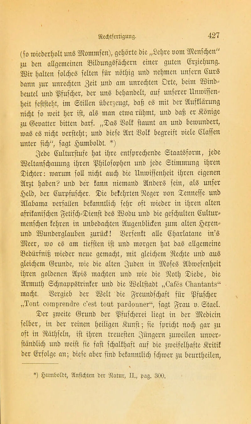 (fo roicbcr^olt ung 3Rommfen), gctjorte bic „£et;re com SRcnfdjen ju ben altgemeinen SBilbunggfadjern einet guten ©r&ietjung. SOBtr fatten foldjcg fetten fur nottjig unb nefjmcn unfern 6urg bann jur unredjten 3eit unb ant unredjten Drte, beint 2Bmb^ bcutel unb $fufd;er, ber ung betjanbett, auf unferer Untniffen* J,eit feftftetjt, tin Stiffen iiberjeugt, bafi eg mit ber Stufftarung nid;t fo roeit tjer ift, alg man ctroa ruljmt, unb bafi er itonige ju ©enatter bitten barf. „®ag 23olf ftaunt an unb betuunbert, mag eg nidjt nerftefjt; unb biefe 2trt $olf begreift niele ©taffen unter fid), fagt <Qumbotbt. *) $ebe ©ulturftufe fjat itjre entfpredjenbe Staatgform, jebe SBettanfdjauung itjren gStjitofoptjen unb jebe Stimntung itjren SDidjter: roarum foil nidjt audj bie Unnriffenfjeit itjren eigeiten Slrjt tjaben? unb ber fann niemanb In berg fein, alg unfer £>etb, ber ©urpfufdjer. £>ie befetjrten ffteger non Senneffe unb Stlabama nerfatten befanntlidj fefjr oft tnieber in itjren alten afritanifdjen f^etifc^=5Dienft beg Sffiobu unb bie gefdjulteit ©ultut* ntenfdjen fetjren in unbebadjten 2tugenblicfen §unt aiten £jepen* unb SBunbergtauben guritd! 33erfen!t atle ©tjarlatane in’g 3Jieer, mo eg am tiefften ift unb morgen X;at bag allgenteine Sebiirfnifj tnieber neue gemadjt, mit gleidjem Sledjte unb aug gleidjent ©runbe, roie bie alten $uben in 9ftofeg Slbtnefentjcit itjren golbenen 2tpig marten unb tnie bie fftotfj ®iebe, bie Strmuttj Sdjnappgtrinfer unb bie SBeltftabt „Cafes Chantants“ madjt. SSergieb ber SEBelt bie $reunbfd;aft fiir ipfufdjer „Tont coraprendre e’est tout pardonner11, fagt grau n. Stael. ®er gtneite ©runb ber ^fufdjerei liegt in ber 3ftebicin felber, in ber reinen fjeiligett Jtunft; fie fpridjt nod; gar ju oft in Stdttjfetn, ift itjren treuefteu pungent jutneilen unner= ftdnbtid; unb raeift fie faft fdjalffjaft auf bie jineifeltjafte JXritif ber ©rfolge ait; biefe aber finb befanntlidj fdpoer ju beurtt;eilen, *) £>itmbotbt, l'(nfid)tcn ber Ratur, II., pag. 300.