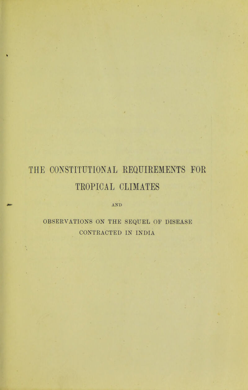 THE CONSTITUTIONAL EEQUIEEMENTS FOR TROPICAL CLIMATES AND OBSERVATIONS ON THE SEQUEL OF DISEASE CONTRACTED IN INDIA