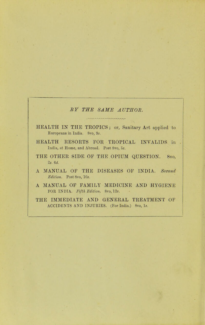 BY THE SAME AUTHOR. HEALTH IN THE TROPICS; or. Sanitary Art applied to Europeans in India. 8vo, 9*. HEALTH RESORTS FOR TROPICAL INVALIDS in India, at Home, and Abroad. Post 8vo, 5*. THE OTHER SIDE OF THE OPIUM QUESTION. 8vo, 2*. 6rf. A MANUAL OF THE DISEASES OF INDIA. Second Edition. PostSvo, 10*. A MANUAL OF FAMILY MEDICINE AND HYGIENE FOR INDIA. Fifth Edition. 8vo, 12*. THE IMMEDIATE AND GENERAL TREATMENT OF ACCIDENTS AND INJURIES. (For India.) Svo, 1*.