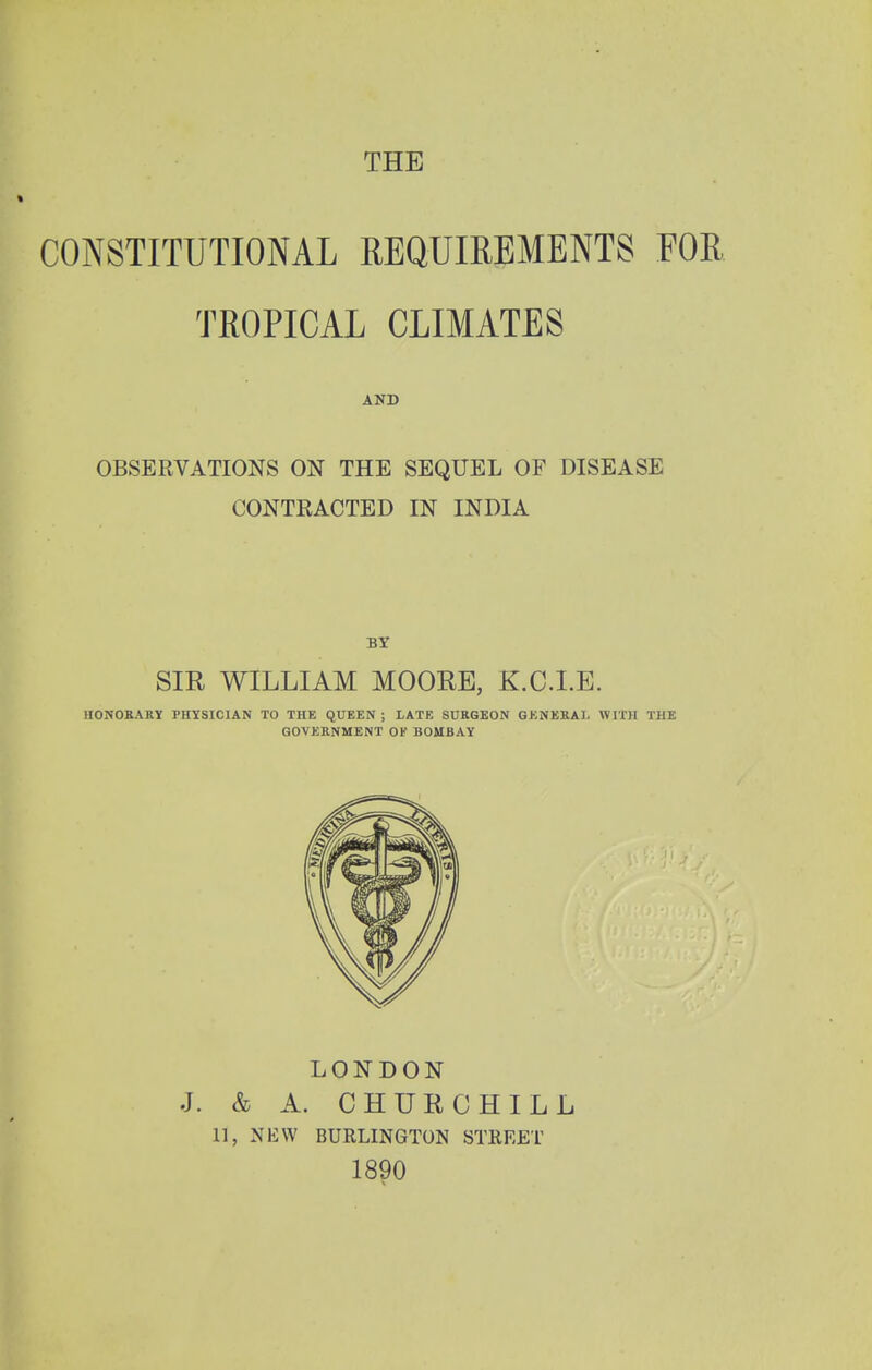 THE CONSTITUTIONAL REQUIREMENTS FOR TROPICAL CLIMATES AND OBSERVATIONS ON THE SEQUEL OF DISEASE CONTRACTED IN INDIA SIR WILLIAM MOORE, K.C.I.E. HONOKARY PHYSICIAN TO THE QUKEN ; LATE SURGEON GENERAL WITH THE GOVERNMENT OF BOMBAY LONDON J. & A. CHURCHILL 11, NKW BURLINGTON STREET 1890