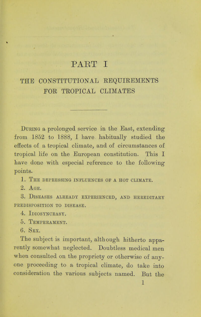 THE CONSTITUTIONAL REQUIREMENTS FOR TROPICAL CLIMATES During a prolonged service in the East, extending from 1852 to 1888, I have habitually studied the effects of a tropical climate, and of circumstances of tropical life on the European constitution. This I have done with especial reference to the following points. 1. The depressing influences of a hot climate. 2. Age. 3. Diseases already experienced, and hereditary predisposition to disease. 4. Idiosyncrasy. 5. Temperament. 6. Sex. The subject is important, although hitherto appa- rently somewhat neglected. Doubtless medical men when consulted on the propriety or otherwise of any- one proceeding to a tropical climate, do take into consideration the various subjects named. But the 1