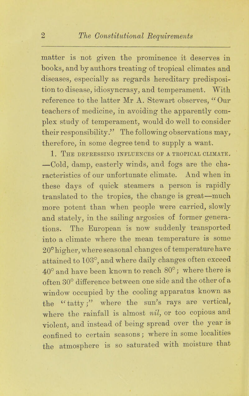 matter is not given the prominence it deserves in books^ and by autbors treating of tropical climates and diseases, especially as regards hereditary predisposi- tion to disease, idiosyncrasy, and temperament. With reference to the latter Mr A. Stewart observes,  Our teachers of medicine, in avoiding the apparently com- plex study of temperament, would do well to consider their responsibility. The following observations may, therefore, in some degree tend to supply a want. 1. The depressing influences of a tropical climate. —Cold, damp, easterly winds, and fogs are the cha- racteristics of our unfortunate climate. And when in these days of quick steamers a person is rapidly translated to the tropics, the change is great—much more potent than when people were carried, slowly and stately, in the sailing argosies of former genera- tions. The European is now suddenly transported into a climate where the mean temperature is some 20°higher, where seasonal changes of temperature have attained to 103°, and where daily changes often exceed 40° and have been known to reach 80°; where there is often 30° difference between one side and the other of a window occupied by the cooling apparatus known as the tatty; where the sun's rays are vertical, where the rainfall is almost nil, or too copious and violent, and instead of being spread over the year is confined to certain seasons; where in some localities the atmosphere is so saturated with moisture that