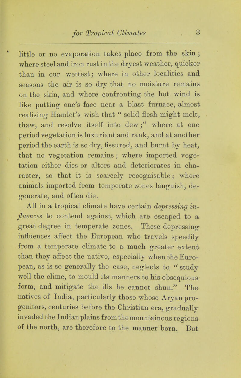 * little or no evaporation takes place from the skin; where steel and iron rust in the dryest weather, quicker than in our wettest; where in other localities and seasons the air is so dry that no moisture remains on the skin, and where confronting the hot wind is like putting one's face near a blast furnace, almost realising Hamlet's wish that  solid flesh might melt, thaw, and resolve itself into dew; where at one period vegetation is luxuriant and rank, and at another period the earth is so dry, fissured, and burnt by heat, that no vegetation remains ; where imported vege- tation either dies or alters and deteriorates in cha- racter, so that it is scarcely recognisable; where- animals imported from temperate zones languish, de- generate, and often die. All in a tropical climate have certain depressing in- fluences to contend against, which are escaped to a great degree in temperate zones. These depressing influences affect the European who travels speedily from a temperate climate to a much greater extent than they affect the native, especially when the Euro- pean, as is so generally the case, neglects to  study well the clime, to mould its manners to his obsequious form, and mitigate the ills he cannot shun. The natives of India, particularly those whose Aryan pro- genitors, centuries before the Christian era, gradually invaded the Indian plains from the mountainous regions of the north, are therefore to the manner born. But