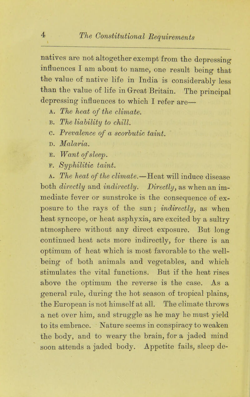 1 The Constitutional Requirements natives are not altogether exempt from the depressing influences I am about to name, one result being that the value of native life in India is considerably less than the value of life in Great Britain. The principal depressing influences to which I refer are— A. The heat of the climate. B. The liability to chill. G. Prevalence of a scorbutic taint. D. Malaria. E. Want of sleep. F. Syphilitic taint. A. The heat of the climate.—Heat will induce disease both directly and indirectly. Directly, as when an im- mediate fever or sunstroke is the consequence of ex- posure to the rays of the sun; indirectly, as when heat syncope, or heat asphyxia, are excited by a sultry atmosphere without any direct exposure. But long continued heat acts more indirectly, for there is an optimum of heat which is most favorable to the well- being of both animals and vegetables, and which stimulates the vital functions. But if the heat rises above the optimum the reverse is the case. As a general rule, during the hot season of tropical plains, the European is not himself at all. The climate throws a net over him, and struggle as he may be must yield to its embrace. Nature seems in conspiracy to weaken the body, and to weary the brain, for a jaded mind soon attends a jaded body. Appetite fails, sleep de-