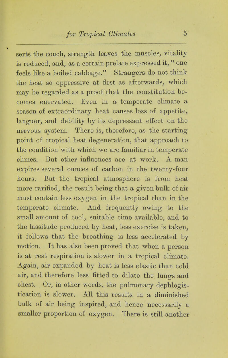 serts tlie couch, strength leaves the muscles, vitality is reduced, and, as a certain prelate expressed it,  one feels like a boiled cabbage. Strangers do not think the heat so oppressive at first as afterwards, which may be regarded as a proof that the constitution be- comes enervated. Even in a temperate climate a season of extraordinary heat causes loss of appetite, languor, and debility by its depressant effect on the nervous system. There is, therefore, as the starting point of tropical heat degeneration, that approach to the condition with which we are familiar in temperate climes. But other influences are at work. A man expires several ounces of carbon in the twenty-four hours. But the tropical atmosphere is from heat more rarified, the result being that a given bulk of air must contain less oxygen in the tropical than in the temperate climate. And frequently owing to the small amount of cool, suitable time available, and to the lassitude produced by heat, less exercise is taken, it follows that the breathing is less accelerated by motion. It has also been proved that when a person is at rest respiration is slower in a tropical climate. Again, air expanded by heat is less elastic than cold air, and therefore less fitted to dilate the lungs and chest. Or, in other words, the pulmonary dephlogis- tication is slower. All this results in a diminished bulk of air being inspired, and hence necessarily a smaller proportion of oxygen. There is still another