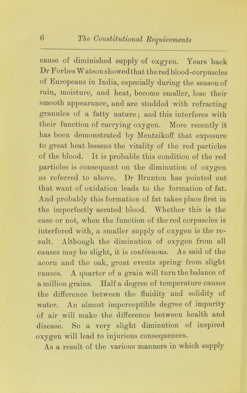 cause of diminislied supply of oxgyen. Years back Dr Forbes Watson sho wedthat the red blood-corpuscles of Europeans in India, especially during the season of rain, moisture, and heat, become smaller, lose their smooth appearance, and are studded with refracting granules of a fatty nature; and this interferes with their function of carrying oxygen. More recently it has been demonstrated by Meutzikoff that exposure to great heat lessens the vitality of the red particles of the blood. It is probable this condition of the red particles is consequent on the diminution of oxygen as referred to above. Dr Brunton has pointed out that want of oxidation leads to the formation of fat. And probably this formation of fat takes place first in the imperfectly aerated blood. Whether this is the case or not, when the function of the red corpuscles is interfered with, a smaller supply of oxygen is the re- sult. Although the diminution of oxygen from all causes may be slight, it is continuous. A s said of the acorn and the oak, great events spring from slight causes. A quarter of a grain will turn the balance of a million grains. Half a degree of temperature causes the difference between the fluidity and solidity of water. An almost imperceptible degree of impurity of air will make the difference between health and disease. So a very slight diminution of inspired oxygen will lead to injurious consequences. As a result of the various manners in which supply