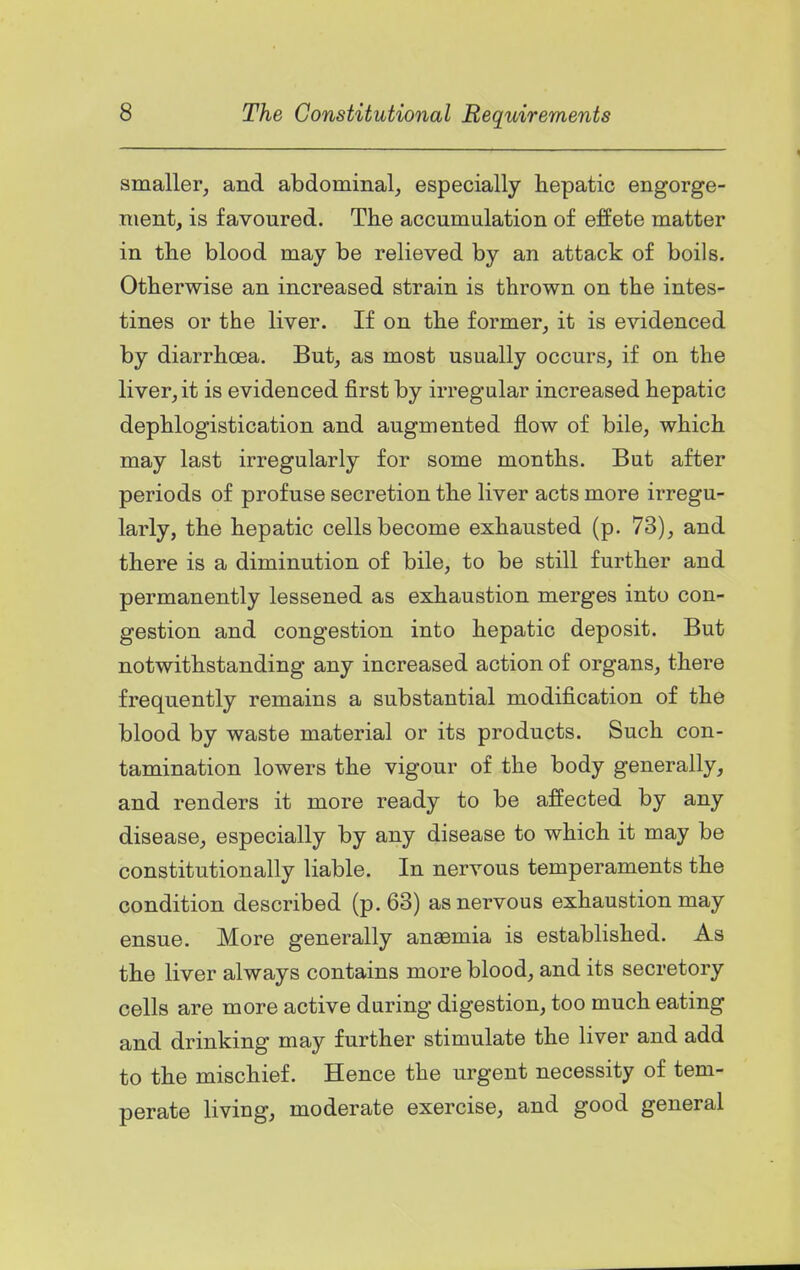 smaller, and abdominal, especially hepatic engorge- ment, is favoured. The accumulation of effete matter in the blood may be relieved by an attack of boils. Otherwise an increased strain is thrown on the intes- tines or the liver. If on the former, it is evidenced by diarrhoea. But, as most usually occurs, if on the liver, it is evidenced first by irregular increased hepatic dephlogistication and augmented flow of bile, which may last irregularly for some months. But after periods of profuse secretion the liver acts more irregu- larly, the hepatic cells become exhausted (p. 73), and there is a diminution of bile, to be still further and permanently lessened as exhaustion merges into con- gestion and congestion into hepatic deposit. But notwithstanding any increased action of organs, there frequently remains a substantial modification of the blood by waste material or its products. Such con- tamination lowers the vigour of the body generally, and renders it more ready to be affected by any disease, especially by any disease to which it may be constitutionally liable. In nervous temperaments the condition described (p. 63) as nervous exhaustion may ensue. More generally anaemia is established. As the liver always contains more blood, and its secretory cells are more active during digestion, too much eating and drinking may further stimulate the liver and add to the mischief. Hence the urgent necessity of tem- perate living, moderate exercise, and good general