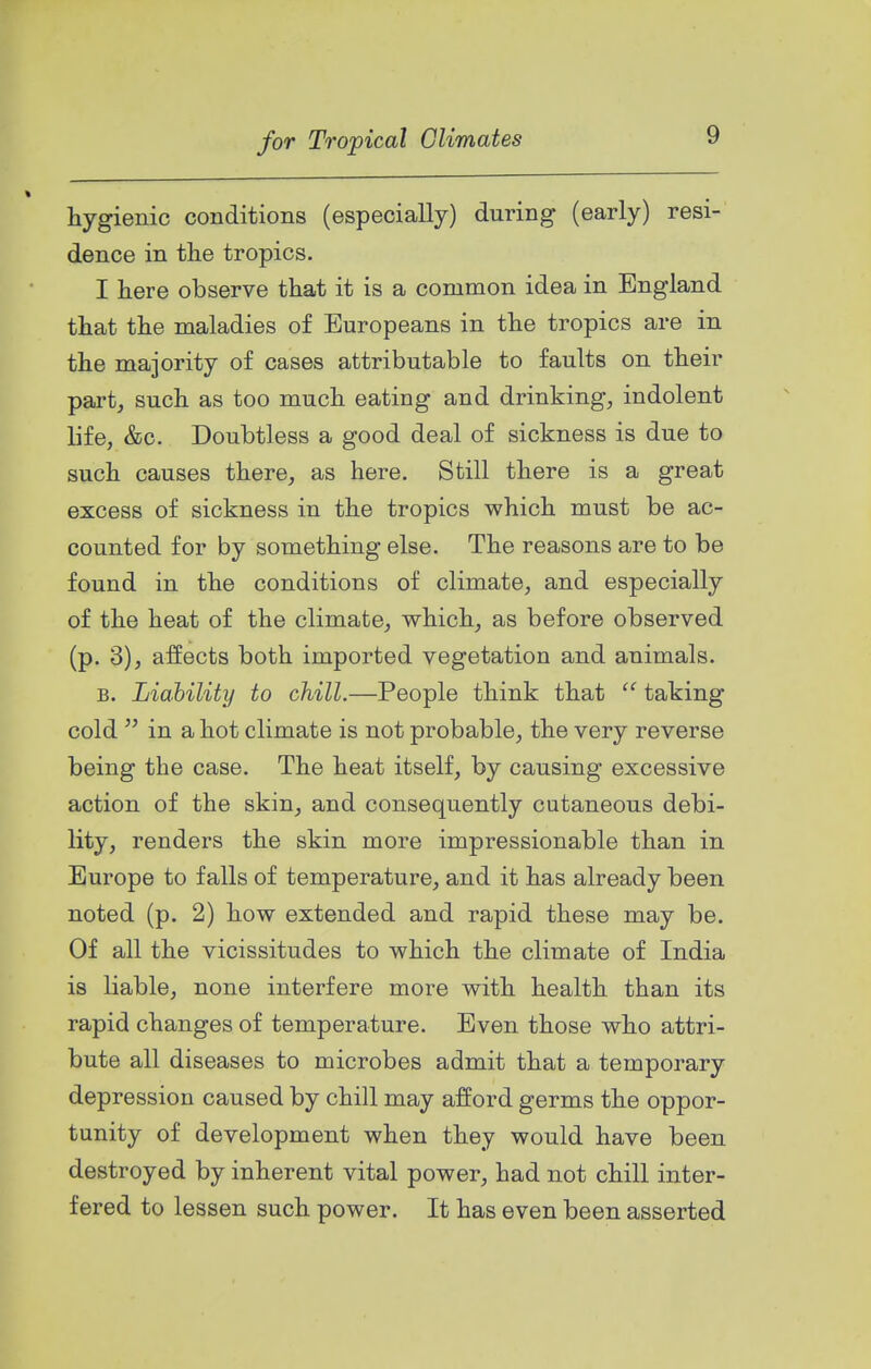 hygienic conditions (especially) during (early) resi- dence in tlie tropics. I here observe that it is a common idea in England that the maladies of Europeans in the tropics are in the majority of cases attributable to faults on their part, such as too much eating and drinking, indolent life, &c. Doubtless a good deal of sickness is due to such causes there, as here. Still there is a great excess of sickness in the tropics which must be ac- counted for by something else. The reasons are to be found in the conditions of climate, and especially of the heat of the climate, which, as before observed (p. 3), affects both imported vegetation and animals. B. Liability to chill.—People think that taking cold  in a hot climate is not probable, the very reverse being the case. The heat itself, by causing excessive action of the skin, and consequently cutaneous debi- lity, renders the skin more impressionable than in Europe to falls of temperature, and it has already been noted (p. 2) how extended and rapid these may be. Of all the vicissitudes to which the climate of India is liable, none interfere more with health than its rapid changes of temperature. Even those who attri- bute all diseases to microbes admit that a temporary depression caused by chill may afford germs the oppor- tunity of development when they would have been destroyed by inherent vital power, had not chill inter- fered to lessen such power. It has even been asserted