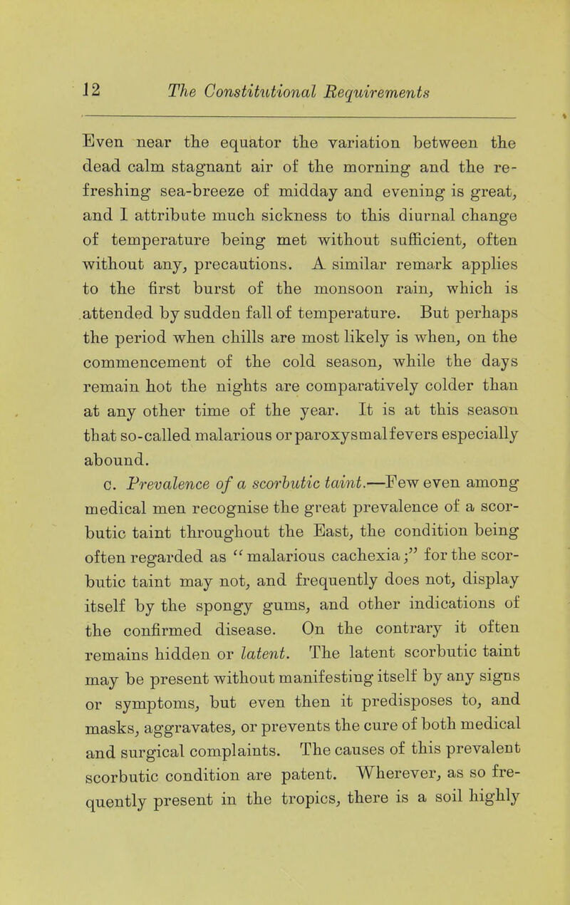Even near tlie equator tlie variation between the dead calm stagnant air of tlie morning and the re- freshing sea-breeze of midday and evening is great^ and I attribute much sickness to this diurnal change of temperature being met without sufficient, often without any, precautions. A similar remark applies to the first burst of the monsoon rain, which is attended by sudden fall of temperature. But perhaps the period when chills are most likely is when, on the commencement of the cold season, while the days remain hot the nights are comparatively colder than at any other time of the year. It is at this season that so-called malarious or paroxysmal fevers especially abound. c. Prevalence of a scorbutic taint,—Few even among medical men recognise the great prevalence of a scor- butic taint throughout the East, the condition being often regarded as malarious cachexia; for the scor- butic taint may not, and frequently does not, display itself by the spongy gums, and other indications of the confirmed disease. On the contrary it often remains hidden or latent. The latent scorbutic taint may be present without manifesting itself by any signs or symptoms, but even then it predisposes to, and masks, aggravates, or prevents the cure of both medical and surgical complaints. The causes of this prevalent scorbutic condition are patent. Wherever, as so fre- quently present in the tropics, there is a soil highly