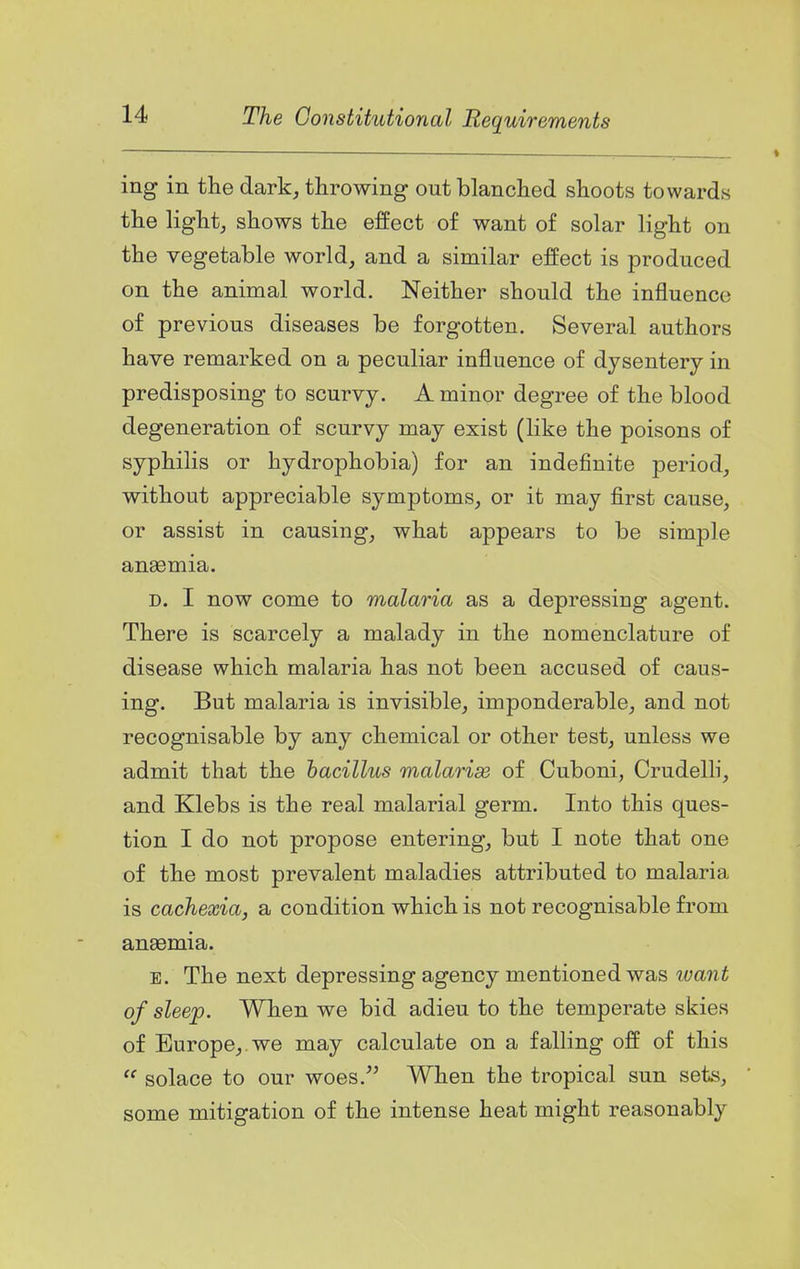 ing in the dark, throwing out blanched shoots towards the light, shows the effect of want of solar light on the vegetable world, and a similar effect is produced on the animal world. Neither should the influence of previous diseases be forgotten. Several authors have remarked on a peculiar influence of dysentery in predisposing to scurvy. A minor degree of the blood degeneration of scurvy may exist (like the poisons of syphilis or hydrophobia) for an indefinite period, without appreciable symptoms, or it may first cause, or assist in causing, what appears to be simple an£emia. D. I now come to malaria as a depressing agent. There is scarcely a malady in the nomenclature of disease which malaria has not been accused of caus- ing. But malaria is invisible, imponderable, and not recognisable by any chemical or other test, unless we admit that the bacillus malarise of Cuboni, Crudelli, and Klebs is the real malarial germ. Into this ques- tion I do not propose entering, but I note that one of the most prevalent maladies attributed to malaria is cachexia, a condition which is not recognisable from anaemia. E. The next depressing agency mentioned was want of sleep. When we bid adieu to the temperate skies of Europe, we may calculate on a falling off of this  solace to our woes.^^ When the tropical sun sets, some mitigation of the intense heat might reasonably