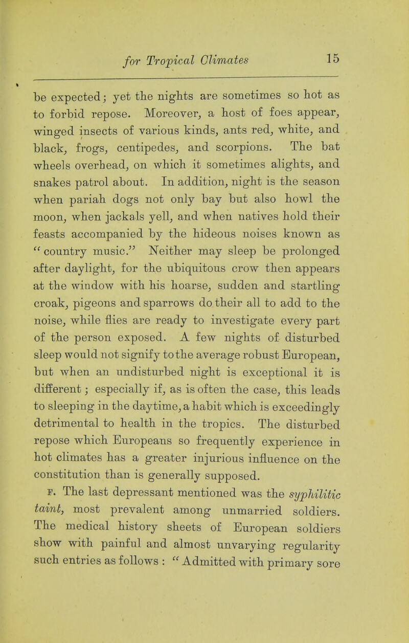 be expected; yet the nights are sometimes so hot as to forbid repose. Moreover, a host of foes appear, winged insects of various kinds, ants red, white, and black, frogs, centipedes, and scorpions. The bat wheels overhead, on which it sometimes alights, and snakes patrol about. In addition, night is the season when pariah dogs not only bay but also howl the moon, when jackals yell, and when natives hold their feasts accompanied by the hideous noises known as  country music. Neither may sleep be prolonged after daylight, for the ubiquitous crow then appears at the window with his hoarse, sudden and startling croak, pigeons and sparrows do their all to add to the noise, while flies are ready to investigate every part of the person exposed. A few nights of disturbed sleep would not signify to the average robust European, but when an undisturbed night is exceptional it is different; especially if, as is often the case, this leads to sleeping in the daytime, a habit which is exceedingly detrimental to health in the tropics. The disturbed repose which Europeans so frequently experience in hot climates has a greater injurious influence on the constitution than is generally supposed. F. The last depressant mentioned was the syphilitic taint, most prevalent among unmarried soldiers. The medical history sheets of European soldiers show with painful and almost unvarying regularity such entries as follows :  Admitted with primary sore