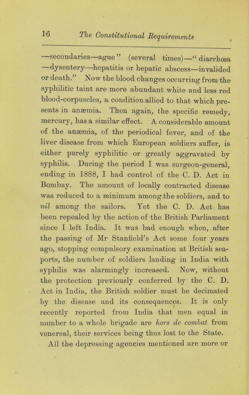 —secondaries—ague  (several times)— diarrhoea —dysentery—hepatitis or hepatic abscess—invalided or deathNow the blood changes occurring from the syphilitic taint are more abundant white and less red blood-corpuscles, a condition allied to that which pre- sents in anaemia. Then again, the specific remedy, mercury, has a similar effect. A considerable amount of the anaemia, of the periodical fever, and of the liver disease from which European soldiers suffer, is either purely syphilitic or greatly aggravated by syphilis. During the period I was surgeon-general, ending in 1888, I had control of the C. D. Act in Bombay. The amount of locally contracted disease was reduced to a minimum among the soldiers, and to nil among the sailors. Yet the C. D. Act has been repealed by the action of the British Parliament since I left India. It was bad enough when, after the passing of Mr Stanfield's Act some four years ago, stopping compulsory examination at British sea- ports, the number of soldiers landing in India with syphilis was alarmingly increased. Now, without the protection previously conferred by the C. D. Act in India, the British soldier must be decimated by the disease and its consequences. It is only recently reported from India that men equal in number to a whole brigade are hors de comhat from venereal, their services being thus lost to the State. Ail the depressing agencies mentioned are more or