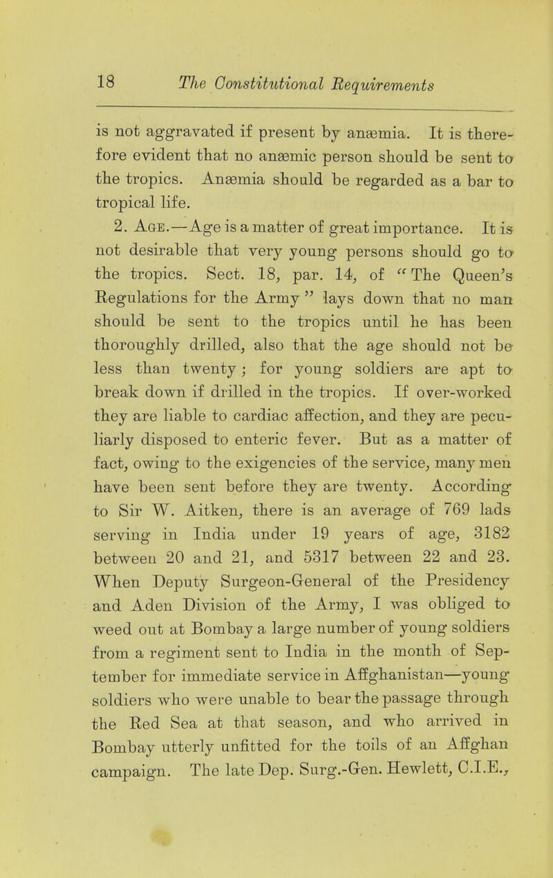 is not aggravated if present by anaemia. It is there- fore evident that no anaemic person should be sent to the tropics. Aneemia should be regarded as a bar to tropical life. 2. Age.—Age is a matter of great importance. It is not desirable that very young persons should go to- the tropics. Sect. 18, par. 14, of  The Queen's Regulations for the Army  lays down that no man should be sent to the tropics until he has been thoroughly drilled, also that the age should not be less than twenty; for young soldiers are apt to break down if drilled in the tropics. If over-worked they are liable to cardiac affection, and they are pecu- liarly disposed to enteric fever. But as a matter of fact, owing to the exigencies of the service, many men have been sent before they are twenty. According to Sir W. Aitken, there is an average of 769 lads serving in India under 19 years of age, 3182 between 20 and 21, and 5317 between 22 and 23. When Deputy Surgeon-General of the Presidency and Aden Division of the Army, I was obliged to weed out at Bombay a large number of young soldiers from a regiment sent to India in the month of Sep- tember for immediate service in Affghanistan—young soldiers who were unable to bear the passage through the Red Sea at that season, and who arrived in Bombay utterly unfitted for the toils of an Affghan campaign. The late Dep. Surg.-Gen. Hewlett, C.I.E.^