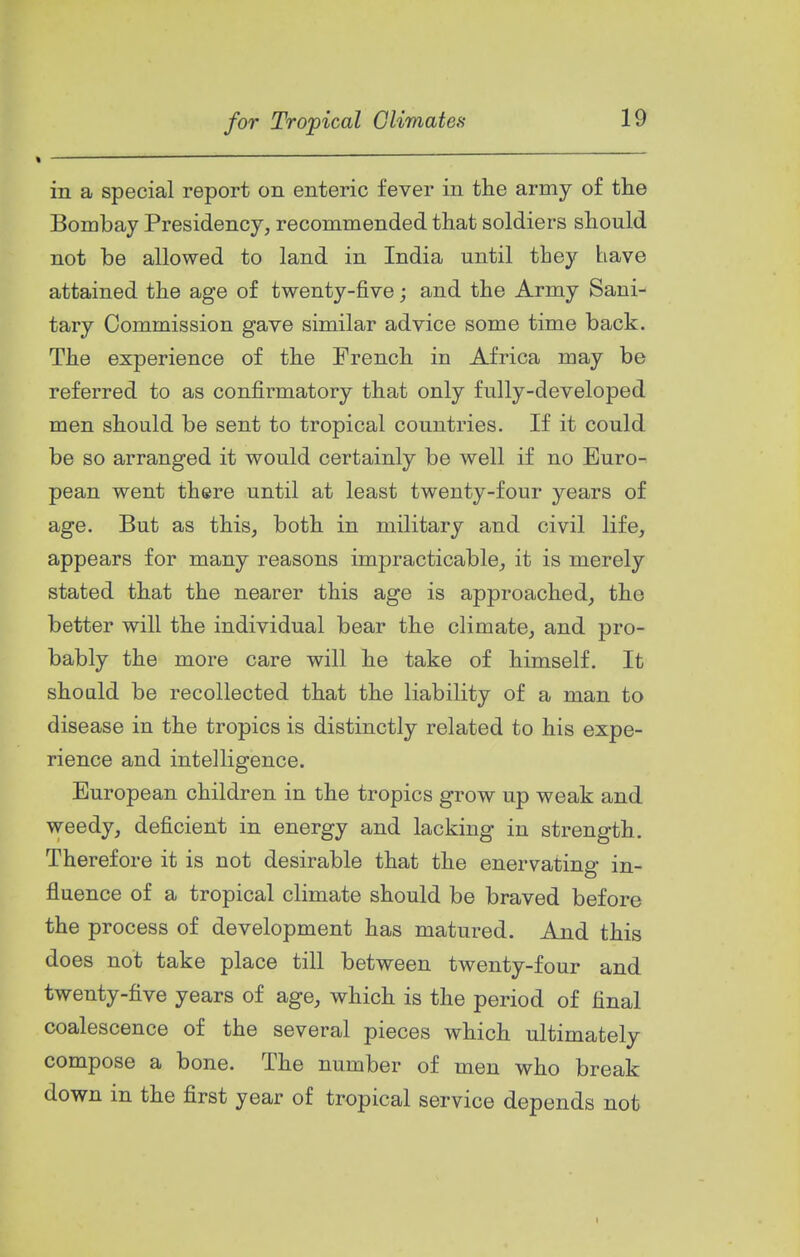 in a special report on enteric fever in the army of the Bombay Presidency, recommended that soldiers should not be allowed to land in India until they have attained the age of twenty-five; and the Army Sani- tary Commission gave similar advice some time back. The experience of the French in Africa may be referred to as confirmatory that only fully-developed men should be sent to tropical countries. If it could be so arranged it would certainly be well if no Euro- pean went there until at least twenty-four years of age. But as this, both in military and civil life, appears for many reasons impracticable, it is merely stated that the nearer this age is approached, the better will the individual bear the climate, and pro- bably the more care will he take of himself. It shoald be recollected that the liability of a man to disease in the tropics is distinctly related to his expe- rience and intelligence. European children in the tropics grow up weak and weedy, deficient in energy and lacking in strength. Therefore it is not desirable that the enervating in- fluence of a tropical climate should be braved before the process of development has matured. And this does not take place till between twenty-four and twenty-five years of age, which is the period of final coalescence of the several pieces which ultimately compose a bone. The number of men who break down in the first year of tropical service depends not