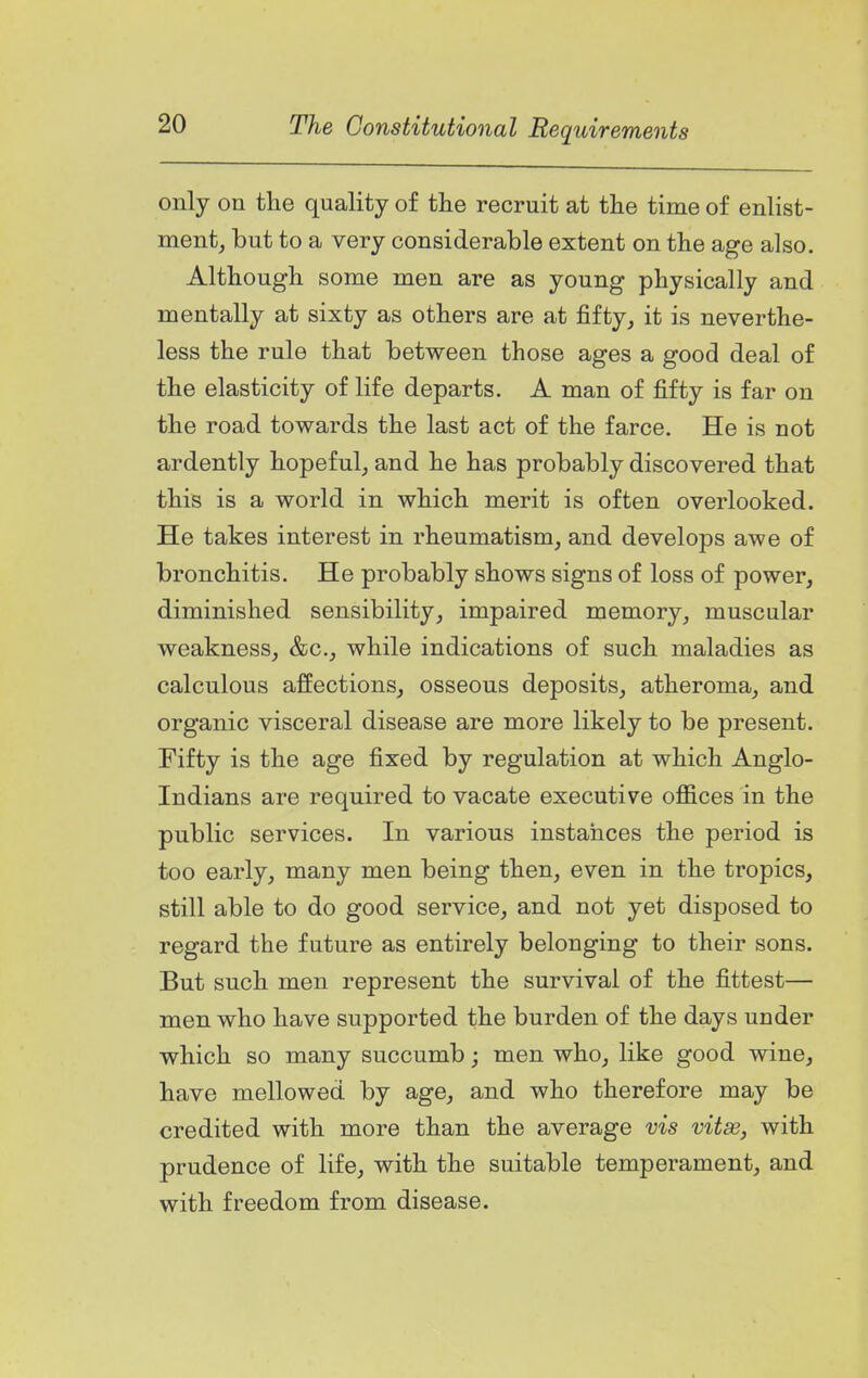 only on the quality of the recruit at the time of enlist- ment, but to a very considerable extent on the age also. Although some men are as young physically and mentally at sixty as others are at fifty, it is neverthe- less the rule that between those ages a good deal of the elasticity of life departs. A man of fifty is far on the road towards the last act of the farce. He is not ardently hopeful, and he has probably discovered that this is a world in which merit is often overlooked. He takes interest in rheumatism, and develops awe of bronchitis. He probably shows signs of loss of power, diminished sensibility, impaired memory, muscular weakness, &c., while indications of such maladies as calculous affections, osseous deposits, atheroma, and organic visceral disease are more likely to be present. Fifty is the age fixed by regulation at which Anglo- Indians are required to vacate executive offices in the public services. In various instaiices the period is too early, many men being then, even in the tropics, still able to do good service, and not yet disposed to regard the future as entirely belonging to their sons. But such men represent the survival of the fittest— men who have supported the burden of the days under which so many succumb; men who, like good wine, have mellowed by age, and who therefore may be credited with more than the average vis vitas, with prudence of life, with the suitable temperament, and with freedom from disease.