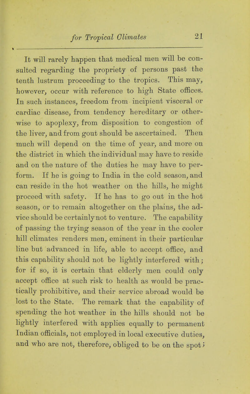 It will rarely happen that medical men will be con- sulted regarding the propriety of persons past the tenth lustrum proceeding to the tropics. This may, however, occur with reference to high State ofifices. In such instances, freedom from incipient visceral or cardiac disease, from tendency hereditary or other- wise to apoplexy, from disposition to congestion of the liver, and from gout should be ascertained. Then much will depend on the time of year, and more on the district in which the individual may have to reside and on the nature of the duties he may have to per- form. If he is going to India in the cold season, and can reside in the hot weather on the hills, he might proceed with safety. If he has to go out in the hot season, or to remain altogether on the plains, the ad- vice should be certainly not to venture. The capability of passing the trying season of the year in the cooler hill climates renders men, eminent in their particular line but advanced in life, able to accept office, and this capability should not be lightly interfered with; for if so, it is certain that elderly men could only accept office at such risk to health as would be prac- tically prohibitive, and their service abroad would be lost to the State. The remark that the capability of spending the hot weather in the hills should not be lightly interfered with applies equally to permanent Indian officials, not employed in local executive duties, and who are not, therefore, obliged to be on the spot j