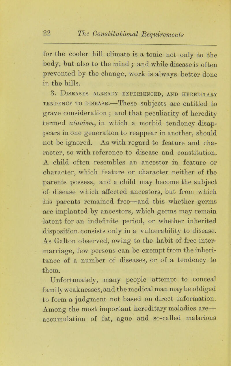 for the cooler hill climate is a tonic not only to the body, but also to the mind ; and while disease is often prevented by the change, work is always better done in the hills. 3. Diseases already experienced, and hereditary TENDENCY TO DISEASE.—Theso subjects are entitled to grave consideration ; and that peculiarity of heredity termed atavism, in which a morbid tendency disap- pears in one generation to reappear in another, should not be ignored. As with regard to feature and cha- racter, so with reference to disease and constitution. A child often resembles an ancestor in feature or character, which feature or character neither of the parents possess, and a child may become the subject of disease which affected ancestors, but from which his parents remained free—and this whether germs are implanted by ancestors, which germs may remain latent for an indefinite period, or whether inherited disposition consists only in a vulnerability to disease. As Galton observed, owing to the habit of free inter- marriage, few persons can be exempt from the inheri- tance of a number of diseases, or of a tendency to them. Unfortunately, many people attempt to conceal family weaknesses, and the medical man maybe obliged to form a judgment not based on direct information. Among the most important hereditary maladies are— accumulation of fat, ague and so-called malarious