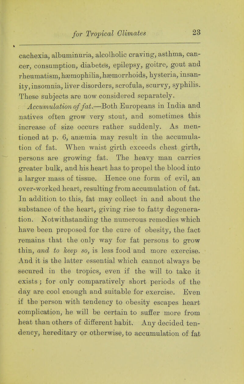 cacliexia, albuminuria, alcolholic craving, asthma, can- cer, consumption, diabetes, epilepsy, goitre, gout and rheumatism, haemophilia, haemorrhoids, hysteria, insan- ity, insomnia, liver disorders, scrofula, scurvy, syphilis. These subjects are now considered separately. Accumulation of fat.—Both Europeans in India and natives often grow very stout, and sometimes this increase of size occurs rather suddenly. As men- tioned at p. 6, anaemia may result in the accumula- tion of fat. When waist girth exceeds chest girth, persons are growing fat. The heavy man carries greater bulk, and his heart has to propel the blood into a larger mass of tissue. Hence one form of evil, an over-worked heart, resulting from accumulation of fat. In addition to this, fat may collect in and about the substance of the heart, giving rise to fatty degenera- tion. Notwithstanding the numerous remedies which have been proposed for the cure of obesity, the fact remains that the only way for fat persons to grow thin, and to keep so, is less food and more exercise. And it is the latter essential which cannot always be secured in the tropics, even if the will to take it exists j for only comparatively short periods of the day are cool enough and suitable for exercise. Even if the person with tendency to obesity escapes heart complication, he will be certain to suffer more from heat than others of different habit. Any decided ten- dency, hereditary or otherwise, to accumulation of fat
