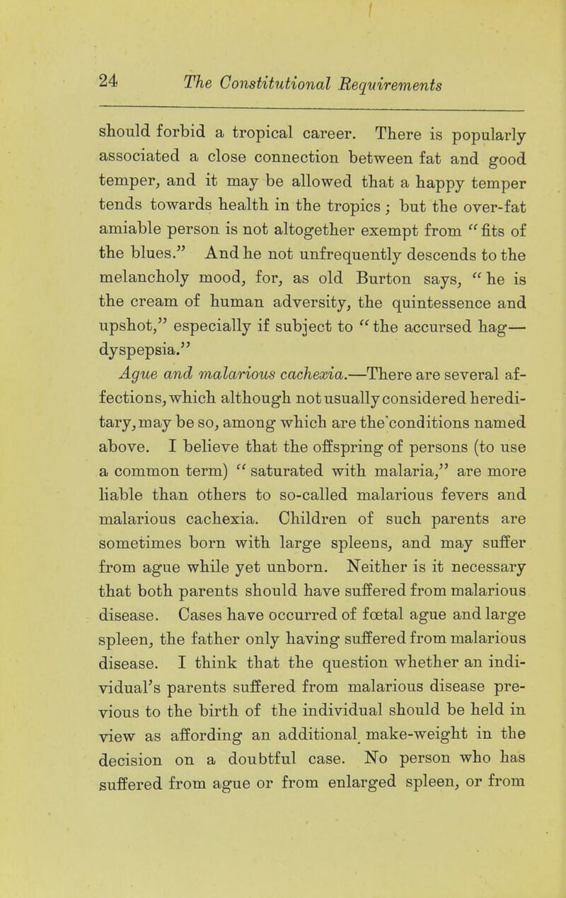 f 24 The Constitutional Requirements should forbid a tropical career. There is popularly- associated a close connection between fat and good temper, and it may be allowed that a happy temper tends towards health in the tropics; but the over-fat amiable person is not altogether exempt from  fits of the blues. And he not unfrequently descends to the melancholy mood, for, as old Burton says, he is the cream of human adversity, the quintessence and upshot, especially if subject to  the accursed hag^ dyspepsia. Ague and malarious cachexia.—There are several af- fections, which although not usually considered heredi- tary, may be so, among which are the'conditions named above. I believe that the offspring of persons (to use a common term)  saturated with malaria, are more Hable than others to so-called malarious fevers and malarious cachexia. Children of such parents are sometimes born with large spleens, and may suffer from ague while yet unborn. Neither is it necessary that both parents should have suffered from malarious disease. Cases have occurred of foetal ague and large spleen, the father only having suffered from malarious disease. I think that the question whether an indi- vidual's parents suffered from malarious disease pre- vious to the birth of the individual should be held in view as affording an additional make-weight in the decision on a doubtful case. No person who has suffered from ague or from enlarged spleen, or from