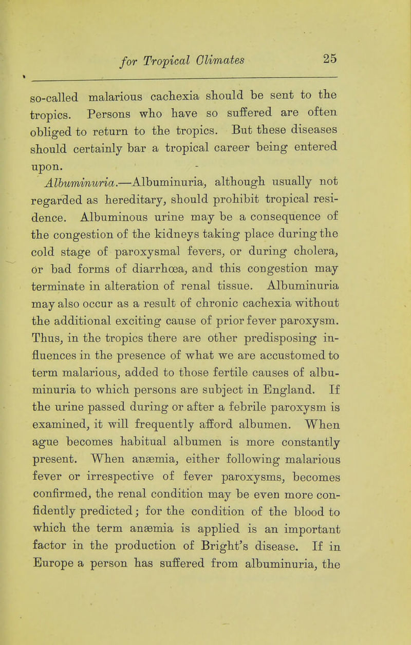 so-called malarious cacliexia should be sent to the tropics. Persons who have so suffered are often obliged to return to the tropics. But these diseases should certainly bar a tropical career being entered upon. Albuminuria.—Albuminuria^ although usually not regarded as hereditary, should prohibit tropical resi- dence. Albuminous urine may be a consequence of the congestion of the kidneys taking place during the cold stage of paroxysmal fevers, or during cholera, or bad forms of diarrhoea, and this congestion may terminate in alteration of renal tissue. Albuminuria may also occur as a result of chronic cachexia without the additional exciting cause of prior fever paroxysm. Thus, in the tropics there are other predisposing in- fluences in the presence of what we are accustomed to term malarious, added to those fertile causes of albu- minuria to which persons are subject in England. If the urine passed during or after a febrile paroxysm is examined, it will frequently afford albumen. When ague becomes habitual albumen is more constantly present. When anaemia, either following malarious fever or irrespective of fever paroxysms, becomes confirmed, the renal condition may be even more con- fidently predicted; for the condition of the blood to which the term anaemia is applied is an important factor in the production of Bright's disease. If in Europe a person has suffered from albuminuria, the