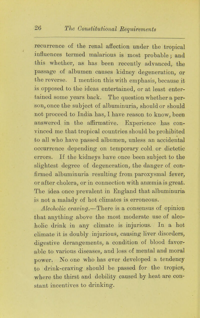recurrence of tlie renal affection under the tropical influences termed malarious is most probable; and this wbetber, as lias been recently advanced, the passage of albumen causes kidney degeneration, or the reverse. I mention this with emphasis, because it is opposed to the ideas entertained, or at least enter- tained some years back. The question whether a per- son, once the subject of albuminuria, shoulder should not proceed to India has, I have reason to know, been answered in the affirmative. Experience has con- vinced me that tropical countries should be prohibited to all who have passed albumen, unless an accidental occurrence depending on temporary cold or dietetic errors. If the kidneys have once been subject to the slightest degree of degeneration, the danger of con- firmed albuminuria resulting from paroxysmal fever, or after cholera, or in connection with anaemia is great. The idea once prevalent in England that albuminuria is not a malady of hot climates is erroneous. Alcoholic craving.—There is a consensus of opinion that anything above the most moderate use of alco- holic drink in any climate is injurious. In a hot climate it is doubly injurious, causing liver disorders, digestive derangements, a condition of blood favor- able to various diseases, and loss of mental and moral power. No one who has ever developed a tendency to drink-craving should be passed for the tropics, where the thirst and debility caused by heat are con- stant incentives to drinking.