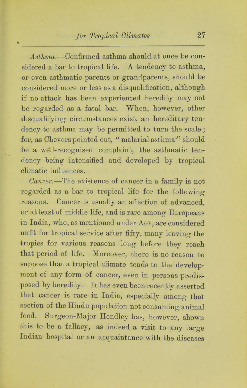 Asthma.—Confirmed asthma should at once be con- sidered a bar to tropical life. A tendency to asthma, or even asthmatic parents or grandparents^ should be considered more or less as a disqualification, although if no attack has been experienced heredity may not be regarded as a fatal bar. When, however, other disqualifying circumstances exist, an hereditary ten- dency to asthma may be permitted to turn the scale; for, as Cheverspointed out, '''malarial asthma'' should be a well-recognised complaint, the asthmatic ten- dency being intensified and developed by tropical climatic influences. Cancer.—The existence of cancer in a family is not regarded as a bar to tropical life for the following reasons. Cancer is usually an affection of advanced, or at least of middle life, and is rare among Europeans in India, who, as mentioned under Age, are considered unfit for tropical service after fifty, many leaving the tropics for various reasons long before they reach that period of life. Moreover, there is no reason to suppose that a tropical climate tends to the develop- ment of any form of cancer, even in persons predis- posed by heredity. It has even been recently asserted that cancer is rare in India, especially among that section of the Hindu population not consuming animal food. Surgeon-Major Hendley has, however, shown this to be a fallacy, as indeed a visit to any large Indian hospital or an acquaintance with the diseases
