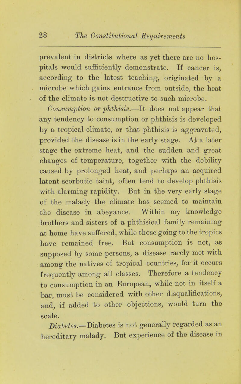 prevalent in districts where as yet there are no hos- pitals would sufficiently demonstrate. If cancer is, according to the latest teaching, originated by a microbe which gains entrance from outside, the heat of the climate is not destructive to such microbe. Consumption or phthisis.—It does not appear that any tendency to consumption or phthisis is developed by a tropical climate, or that phthisis is aggravated, provided the disease is in the early stage. Ai a later stage the extreme heat, and the sudden and great changes of temperature, together with the debility caused by prolonged heat, and perhaps an acquired latent scorbutic tainb, often tend to develop phthisis with alarming rapidity. But in the very early stage of the malady the climate has seemed to maintain the disease in abeyance. Within my knowledge brothers and sisters of a phthisical family remaining at home have suffered, while those going to the tropics have remained free. But consumption is not, as supposed by some persons, a disease rarely met with among the natives of tropical countries, for it occurs frequently among all classes. Therefore a tendency to consumption in an European, while not in itself a bar, must be considered with other disqualifications, and, if added to other objections, would turn the scale. Dm6eies.—Diabetes is not generally regarded as an hereditary malady. But experience of the disease in