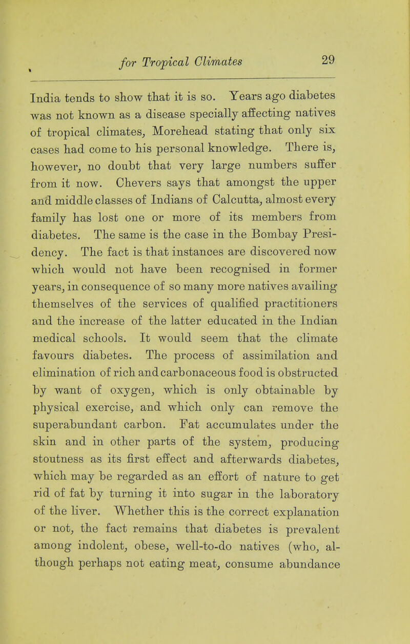 t India tends to show that it is so. Years ago diabetes was not known as a disease specially affecting natives of tropical climates, Morehead stating that only six cases had come to his personal knowledge. There is, however, no doubt that very large numbers suffer from it now. Chevers says that amongst the upper and middle classes of Indians of Calcutta, almost every family has lost one or more of its members from diabetes. The same is the case in the Bombay Presi- dency. The fact is that instances are discovered now which would not have been recognised in former years, in consequence of so many more natives availing themselves of the services of qualified practitioners and the increase of the latter educated in the Indian medical schools. It would seem that the climate favours diabetes. The process of assimilation and elimination of rich and carbonaceous food is obstructed by want of oxygen, which is only obtainable by physical exercise, and which only can remove the superabundant carbon. Fat accumulates under the skin and in other parts of the system, producing stoutness as its first effect and afterwards diabetes, which may be regarded as an effort of nature to get rid of fat by turning it into sugar in the laboratory of the liver. Whether this is the correct explanation or not, the fact remains that diabetes is prevalent among indolent, obese, well-to-do natives (who, al- though perhaps not eating meat, consume abundance