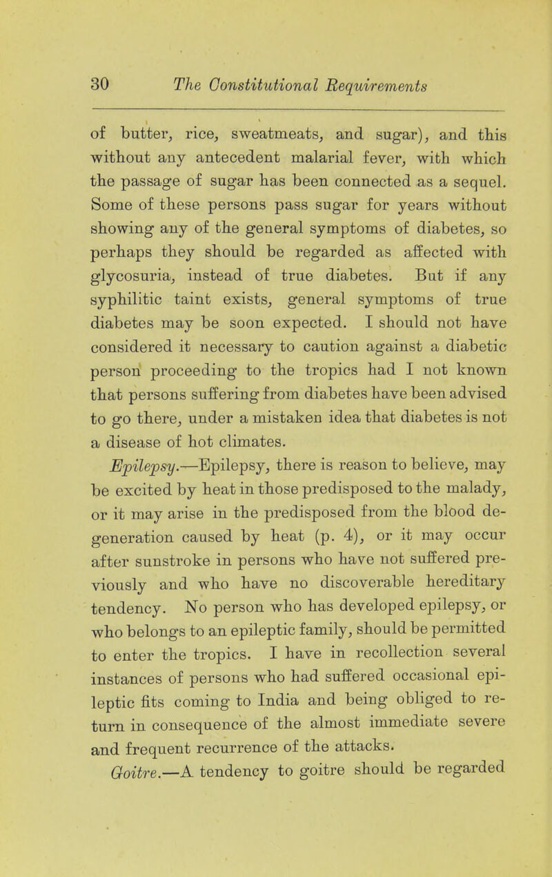 of butter, rice, sweatmeats, and sugar), and this without any antecedent malarial fever, with which the passage of sugar has been connected as a sequel. Some of these persons pass sugar for years without showing any of the general symptoms of diabetes, so perhaps they should be regarded as affected with glycosuria, instead of true diabetes. But if any syphilitic taint exists, general symptoms of true diabetes may be soon expected. I should not have considered it necessary to caution against a diabetic person proceeding to the tropics had I not known that persons suffering from diabetes have been advised to go there, under a mistaken idea that diabetes is not a disease of hot climates. Epilepsy.—Epilepsy, there is reason to believe, may be excited by heat in those predisposed to the malady, or it may arise in the predisposed from the blood de- generation caused by heat (p. 4), or it may occur after sunstroke in persons who have not suffered pre- viously and who have no discoverable hereditary tendency. No person who has developed epilepsy, or who belongs to an epileptic family, should be permitted to enter the tropics. I have in recollection several instances of persons who had suffered occasional epi- leptic fits coming to India and being obliged to re- turn in consequence of the almost immediate severe and frequent recurrence of the attacks. (^oi^re.—A tendency to goitre should be regarded