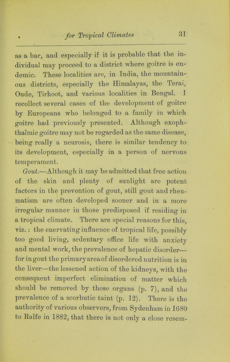 as a bar, and especially if it is probable that the in- dividual may proceed to a district where goitre is en- demic. These localities are, in India, the mountain- ous districts, especially the Himalayas, the Terai, Oude, Tirhoot, and various localities in Bengal. I recollect several cases of the development of goitre by Europeans who belonged to a family in which goitre had previously presented. Although exoph- thalmic goitre may not be regarded as the same disease, being really a neurosis, there is similar tendency to its development, especially in a person of nervous temperament. Gout.—Although it may be admitted that free action of the skin and plenty of sunlight are potent factors in the prevention of gout, still gout and rheu- matism are often developed sooner and in a more irregular manner in those predisposed if residing in a tropical climate. There are special reasons for this, viz. : the enervating influence of tropical life, possibly too good living, sedentary office life with anxiety and mental work, the prevalence of hepatic disorder— for in gout the primary area of disordered nutrition is in the liver—the lessened action of the kidneys, with the consequent imperfect elimination of matter which should be removed by those organs (p. 7), and the prevalence of a scorbutic taint (p. 12). There is the authority of various observers, from Sydenham in 1680 to Ealfe in 1882, that there is not only a close resem-