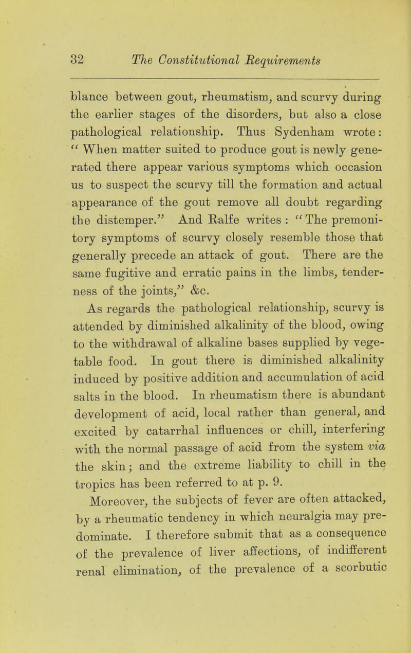 blance between gout, rlieuniatism, and scurvy during tlie earlier stages of the disorders, but also a close pathological relationship. Thus Sydenham wrote:  When matter suited to produce gout is newly gene- rated there appear various symptoms which occasion us to suspect the scurvy till the formation and actual appearance of the gout remove all doubt regarding the distemper. And Ralfe writes: The premoni- tory symptoms of scurvy closely resemble those that generally precede an attack of gout. There are the same fugitive and erratic pains in the limbs, tender- ness of the joints/' &c. As regards the pathological relationship, scurvy is attended by diminished alkalinity of the blood, owing to the withdrawal of alkaline bases supplied by vege- table food. In gout there is diminished alkalinity induced by positive addition and accumulation of acid salts in the blood. In rheumatism there is abundant development of acid, local rather than general, and excited by catarrhal influences or chill, interfering with the normal passage of acid from the system via the skin; and the extreme liability to chill in the tropics has been referred to at p. 9. Moreover, the subjects of fever are often attacked, by a rheumatic tendency in which neuralgia may pre- dominate. I therefore submit that as a consequence of the prevalence of liver affections, of indifferent renal elimination, of the prevalence of a scorbutic