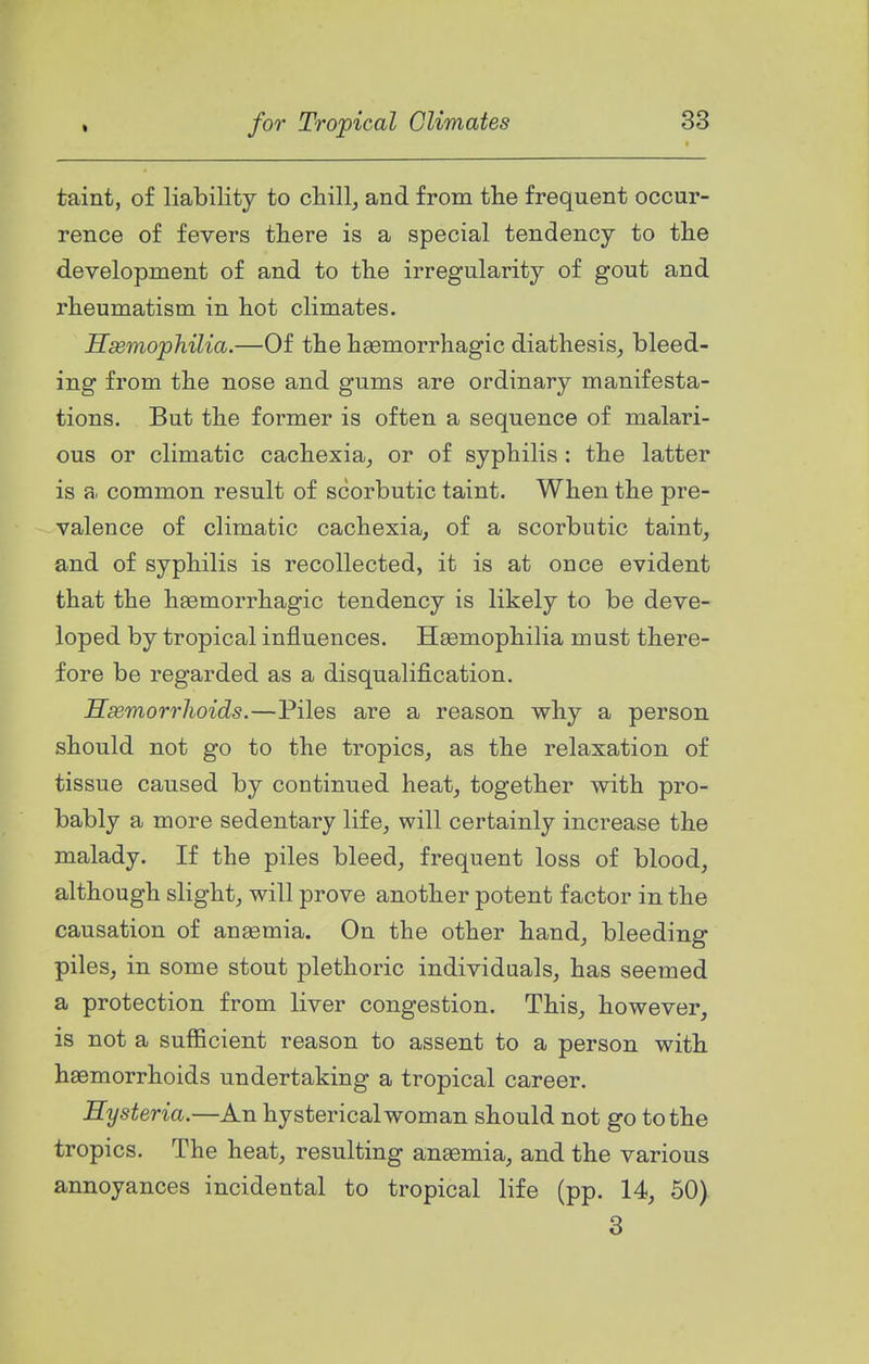 taint, of liability to chill, and from the frequent occur- rence of fevers there is a special tendency to the development of and to the irregularity of gout and rheumatism in hot climates. Hsemophilia.—Of the haemorrhagic diathesis, bleed- ing from the nose and gums are ordinary manifesta- tions. But the former is often a sequence of malari- ous or climatic cachexia, or of syphilis : the latter is a common result of scorbutic taint. When the pre- valence of climatic cachexia, of a scorbutic taint, and of syphilis is recollected, it is at once evident that the haemorrhagic tendency is likely to be deve- loped by tropical influences. Hasmophilia must there- fore be regarded as a disqualification. Hasmorrhoids.—Piles are a reason why a person should not go to the tropics, as the relaxation of tissue caused by continued heat, together with pro- bably a more sedentary life, will certainly increase the malady. If the piles bleed, frequent loss of blood, although slight, will prove another potent factor in the causation of anaemia. On the other hand, bleeding piles, in some stout plethoric individuals, has seemed a protection from liver congestion. This, however, is not a sufficient reason to assent to a person with haemorrhoids undertaking a tropical career. Hysteria.—An hysterical woman should not go to the tropics. The heat, resulting anemia, and the various annoyances incidental to tropical life (pp. 14, 50) 3