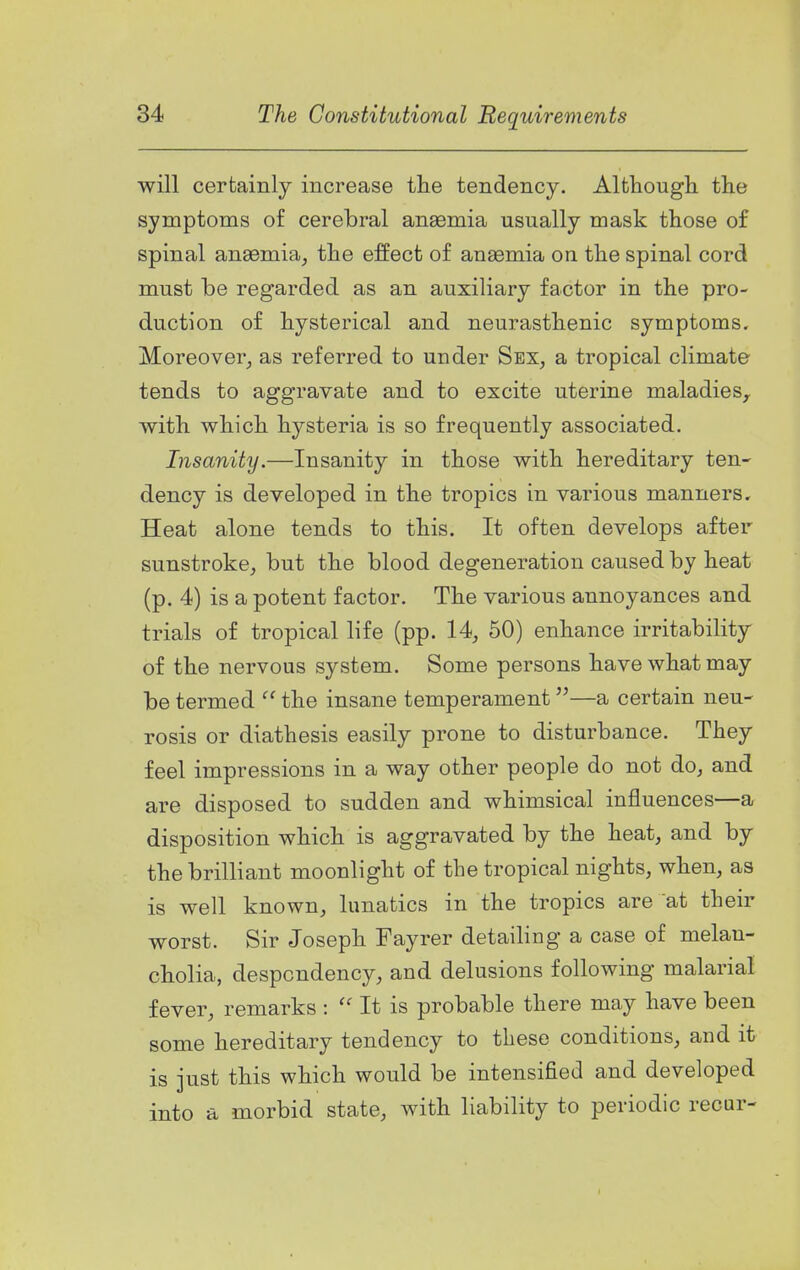 will certainly increase tlie tendency. Although the symptoms of cerebral anaemia usually mask those of spinal anaemia, the effect of anaemia on the spinal cord must be regarded as an auxiliary factor in the pro- duction of hysterical and neurasthenic symptoms. Moreover, as referred to under Sex, a tropical climate tends to aggravate and to excite uterine maladies^ with which hysteria is so frequently associated. Insanity.—Insanity in those with hereditary ten- dency is developed in the tropics in various manners. Heat alone tends to this. It often develops after sunstroke, but the blood degeneration caused by heat (p. 4) is a potent factor. The various annoyances and trials of tropical life (pp. 14, 50) enhance irritability of the nervous system. Some persons have what may be termed the insane temperament—a certain neu- rosis or diathesis easily prone to disturbance. They feel impressions in a way other people do not do, and are disposed to sudden and whimsical influences—a disposition which is aggravated by the heat, and by the brilliant moonlight of the tropical nights, when, as is well known, lunatics in the tropics are at their worst. Sir Joseph Fayrer detailing a case of melan- cholia, despondency, and delusions following malarial fever, remarks :  It is probable there may have been some hereditary tendency to these conditions, and it is just this which would be intensified and developed into a morbid state, with liability to periodic recur-