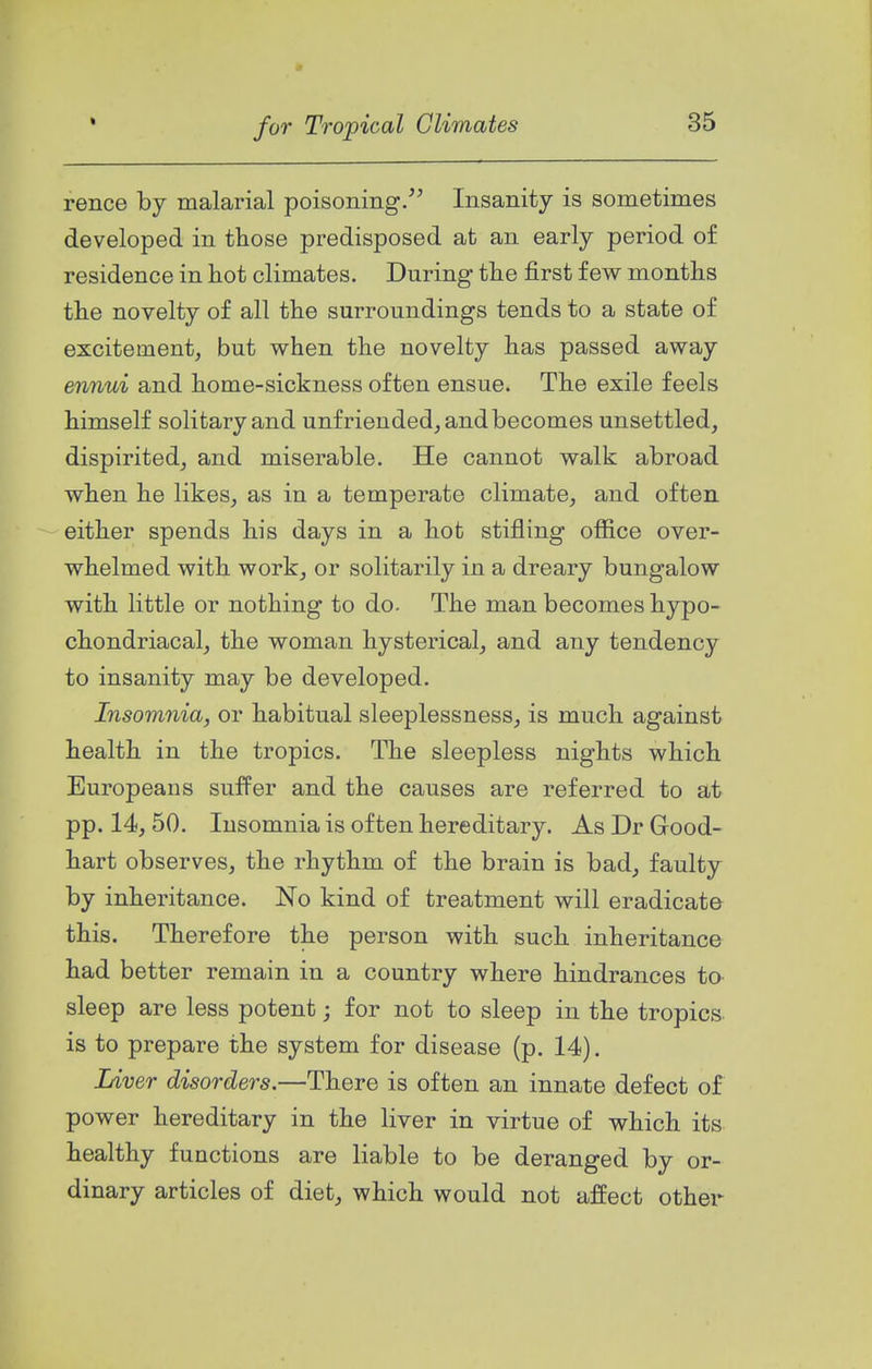 rence by malarial poisoning/^ Insanity is sometimes developed in those predisposed at an early period of residence in hot climates. During the first few months the novelty of all the surroundings tends to a state of excitement, but when the novelty has passed away ennui and home-sickness often ensue. The exile feels himself solitary and unfriended, and becomes unsettled, dispirited, and miserable. He cannot walk abroad when he likes, as in a temperate climate, and often either spends his days in a hot stifling office over- whelmed with work, or solitarily in a dreary bungalow with little or nothing to do. The man becomes hypo- chondriacal, the woman hysterical, and any tendency to insanity may be developed. Insomnia, or habitual sleeplessness, is much against health in the tropics. The sleepless nights which Europeans suffer and the causes are referred to at pp. 14, 50. Insomnia is often hereditary. As Dr Good- hart observes, the rhythm of the brain is bad, faulty by inheritance. No kind of treatment will eradicate this. Therefore the person with such inheritance had better remain in a country where hindrances to- sleep are less potent; for not to sleep in the tropics, is to prepare the system for disease (p. 14). Liver disorders.—There is often an innate defect of power hereditary in the liver in virtue of which its healthy functions are liable to be deranged by or- dinary articles of diet, which would not affect other