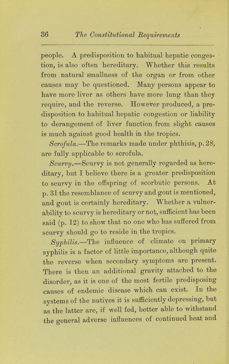 people. A predisposition to habitual hepatic conges- tion, is also often hereditary. Whether this results from natural sniallness of the organ or from other causes may be questioned. Many persons appear to have more liver as others have more lung than they require, and the reverse. However produced, a pre- disposition to habitual hepatic congestion or liability to derangement of liver function from slight causes is much against good health in the tropics. Scrofula.—The remarks made under phthisis, p. 28, are fully applicable to scrofula. Scurvy.—Scurvy is not generally regarded as here- ditary, but I believe there is a greater predisposition to scurvy in the offspring of scorbutic persons. At p. 31 the resemblance of scurvy and gout is mentioned, and gout is certainly hereditary. Whether a vulner- ability to scurvy is hereditary or not; sufficient has been said (p. 12) to show that no one who has suffered from scurvy should go to reside in the tropics. Syphilis.—The influence of climate on primary syphilis is a factor of little importance, although quite the reverse when secondary symptoms are present. There is then an additional gravity attached to the disorder, as it is one of the most fertile predisposing causes of endemic disease which can exist. In the systems of the natives it is sufficiently depressing, but as the latter are, if well fed, better able to withstand the general adverse influences of continued heat and