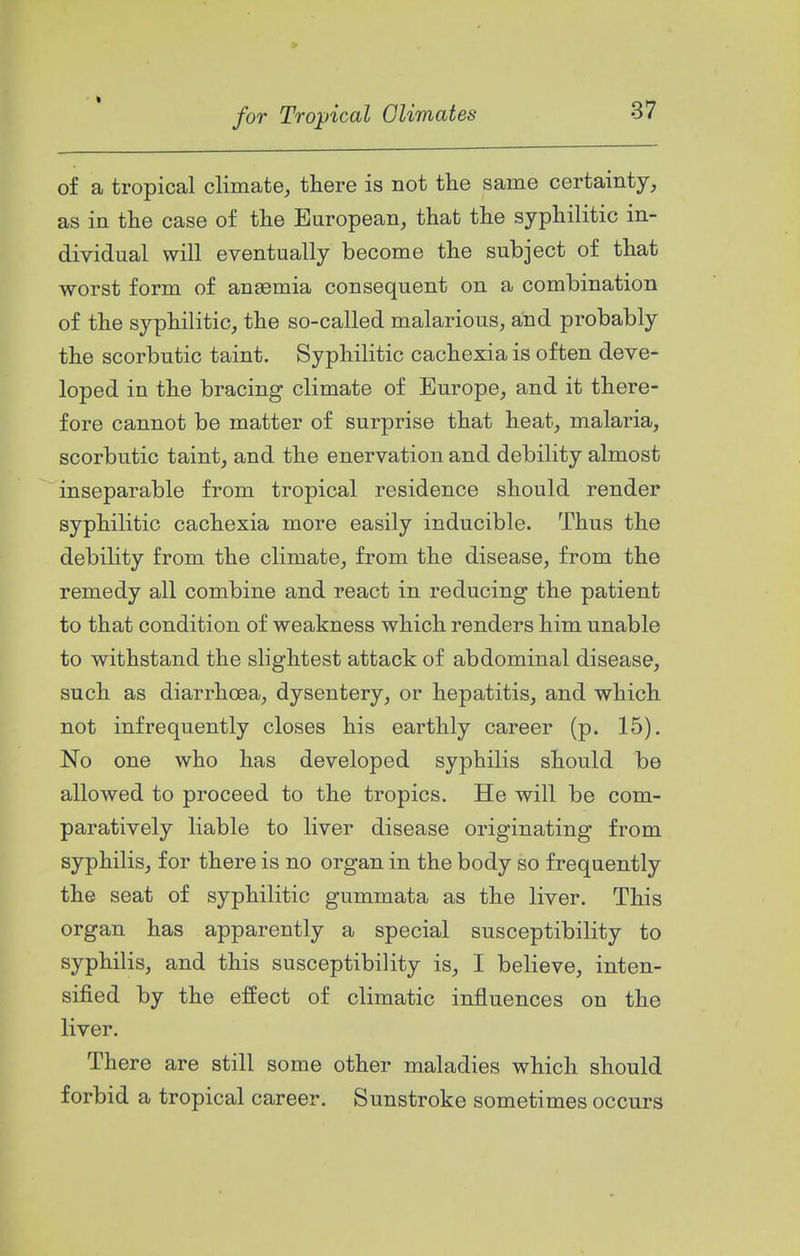 t for Tropical Climates 37 of a tropical climate, there is not the same certainty, as in the case of the European, that the syphilitic in- dividual will eventually become the subject of that worst form of anaemia consequent on a combination of the syphilitic, the so-called malarious, and probably the scorbutic taint. Syphilitic cachexia is often deve- loped in the bracing climate of Europe, and it there- fore cannot be matter of surprise that heat, malaria, scorbutic taint, and the enervation and debility almost inseparable from tropical residence should render syphilitic cachexia more easily inducible. Thus the debility from the climate, from the disease, from the remedy all combine and react in reducing the patient to that condition of weakness which renders him unable to withstand the slightest attack of abdominal disease, such as diarrhoea, dysentery, or hepatitis, and which not infrequently closes his earthly career (p. 15). No one who has developed syphilis should be allowed to proceed to the tropics. He will be com- paratively liable to liver disease originating from syphilis, for there is no organ in the body so frequently the seat of syphilitic gummata as the liver. This organ has apparently a special susceptibility to syphilis, and this susceptibility is, I believe, inten- sified by the effect of climatic influences on the liver. There are still some other maladies which should forbid a tropical career. Sunstroke sometimes occurs