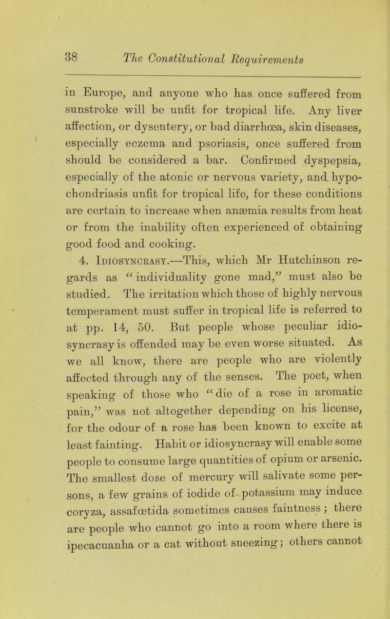 in Europe, and anyone who has once suffered from sunstroke will be unfit for tropical life. Any liver affection, or dysentery, or bad diarrhoea, skin diseases, especially eczema and psoriasis, once suffered from should be considered a bar. Confirmed dyspepsia, especially of the atonic or nervous variety, and hypo- chondriasis unfit for tropical life, for these conditions are certain to increase when anasmia results from heat or from the inability often experienced of obtaining good food and cooking. 4. Idiosyncrasy.—This, which Mr Hutchinson re- gards as  individuality gone mad, must also be studied. The irritation which those of highly nervous temperament must suffer in tropical life is referred to at pp. 14, 50. But people whose peculiar idio- syncrasy is offended may be even worse situated. As we all know, there are people who are violently affected through any of the senses. The poet, when speaking of those who ''die of a rose in aromatic pain, was not altogether depending on his license, for the odour of a rose has been known to excite at least fainting. Habit or idiosyncrasy will enable some people to consume large quantities of opium or arsenic. The smallest dose of mercury will salivate some per- sons, a few grains of iodide of potassium may induce coryza, assafoetida sometimes causes faintness ; there are people who cannot go into a room where there is ipecacuanha or a cat without sneezing; others cannot