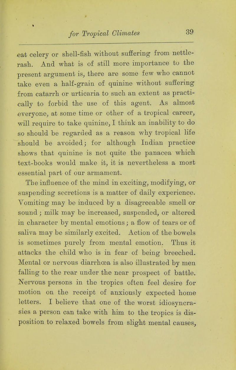 « for Tropical Climates 39 eat celery or shell-fish without suffering from nettle- rash. And what is of still more importance to the present argument is^ there are some few who cannot take even a half-grain of quinine without suffering from catarrh or urticaria to such an extent as practi- cally to forbid the use of this agent. As almost everyone^ at some time or other of a tropical career, will require to take quinine, I think an inability to do so should be regarded as a reason why tropical life should be avoided; for although Indian practice shows that quinine is not quite the panacea which text-books would make it, it is nevertheless a most essential part of our armament. The influence of the mind in exciting, modifying, or suspending secretions is a matter of daily experience. Vomiting may be induced by a disagreeable smell or sound; milk may be increased, suspended, or altered in character by mental emotions; a flow of tears or of saliva may be similarly excited. Action of the bowels is sometimes purely from mental emotion. Thus it attacks the child who is in fear of being breeched. Mental or nervous diarrhoea is also illustrated by men falling to the rear under the near prospect of battle. Nervous persons in the tropics often feel desire for motion on the receipt of anxiously expected home letters. I believe that one of the worst idiosyncra- sies a person can take with him to the tropics is dis- position to relaxed bowels from slight mental causes.