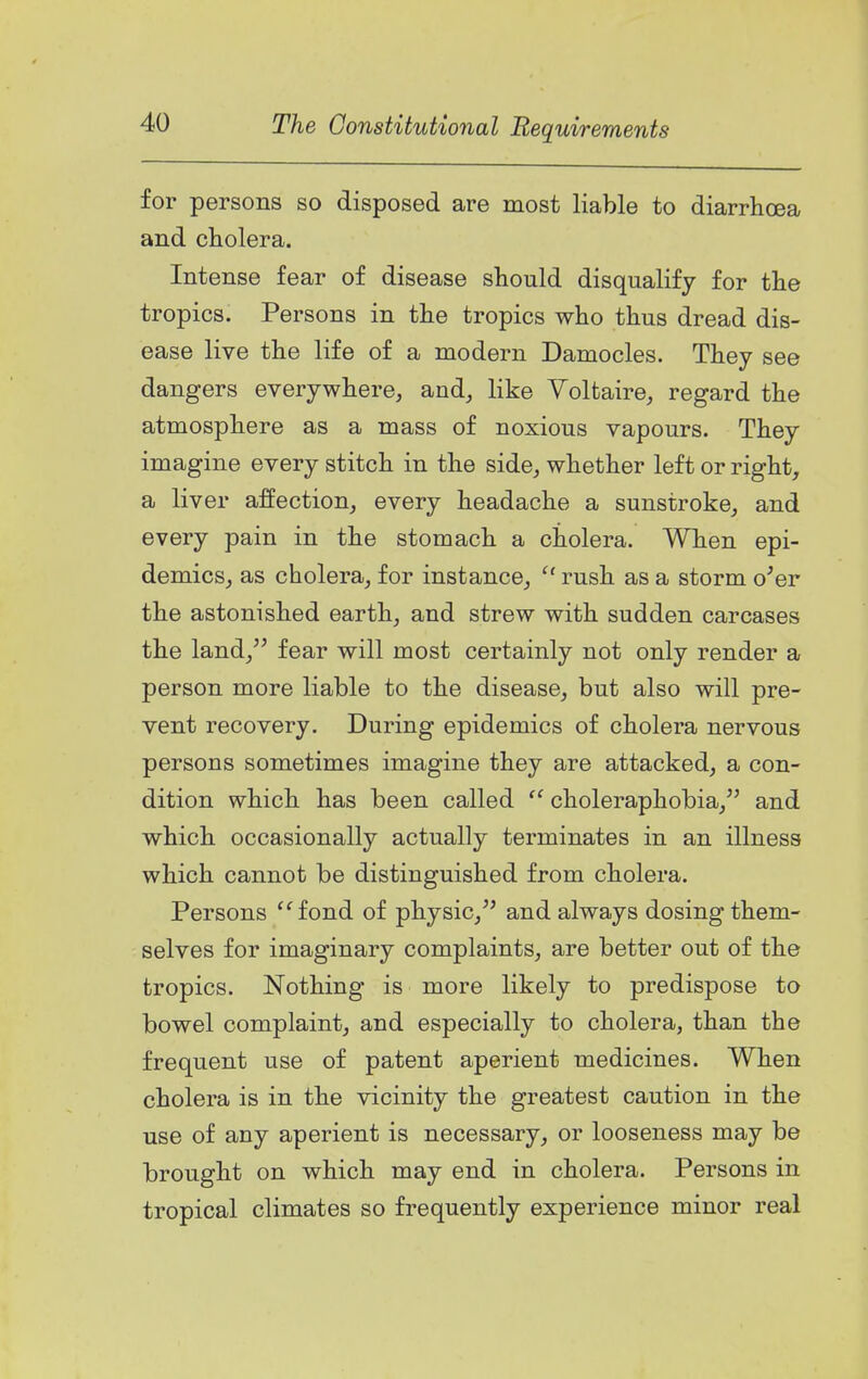 for persons so disposed are most liable to diarrhoea and cholera. Intense fear of disease should disqualify for the tropics. Persons in the tropics who thus dread dis- ease live the life of a modern Damocles. They see dangers everywhere, and, like Voltaire, regard the atmosphere as a mass of noxious vapours. They imagine every stitch in the side, whether left or right, a liver affection, every headache a sunstroke, and every pain in the stomach a cholera. When epi- demics, as cholera, for instance,  rush as a storm o'er the astonished earth, and strew with sudden carcases the land, fear will most certainly not only render a person more liable to the disease, but also will pre- vent recovery. During epidemics of cholera nervous persons sometimes imagine they are attacked, a con- dition which has been called choleraphobia, and which occasionally actually terminates in an illness which cannot be distinguished from cholera. Persons '^fond of physic, and always dosing them- selves for imaginary complaints, are better out of the tropics. Nothing is more likely to predispose to bowel complaint, and especially to cholera, than the frequent use of patent aperient medicines. When cholera is in the vicinity the greatest caution in the use of any aperient is necessary, or looseness may be brought on which may end in cholera. Persons in tropical climates so frequently experience minor real