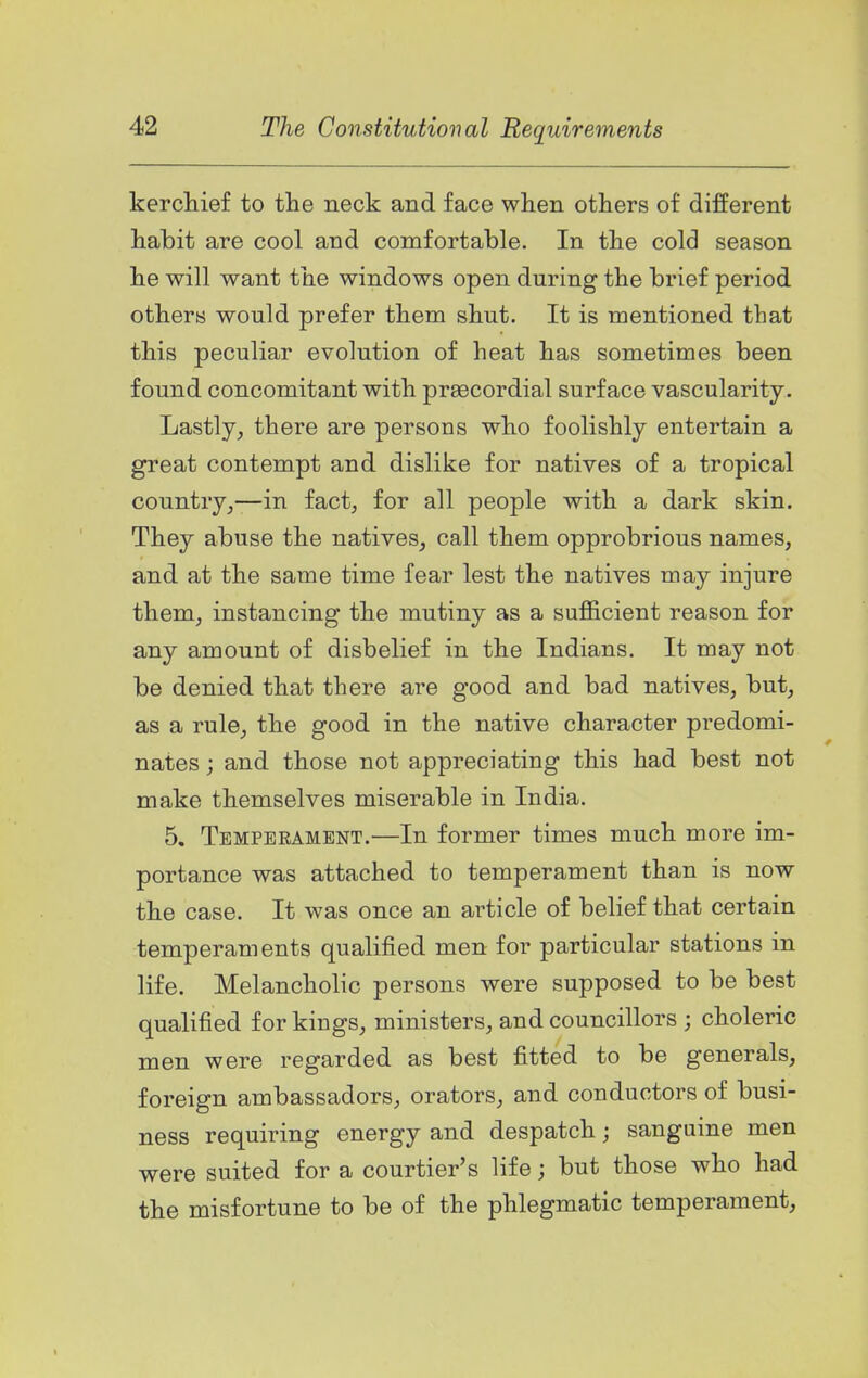 kercliief to the neck and face when others of different habit are cool and comfortable. In the cold season he will want the windows open during the brief period others would prefer them shut. It is mentioned that this peculiar evolution of heat has sometimes been found concomitant with prsecordial surface vascularity. Lastly, there are persons who foolishly entertain a great contempt and dislike for natives of a tropical country,—in fact, for all people with a dark skin. They abuse the natives, call them opprobrious names, and at the same time fear lest the natives may injure them, instancing the mutiny as a sufficient reason for any amount of disbelief in the Indians. It may not be denied that there are good and bad natives, but, as a rule, the good in the native character predomi- nates ; and those not appreciating this had best not make themselves miserable in India. 5. Temperament.—In former times much more im- portance was attached to temperament than is now the case. It was once an article of belief that certain temperaments qualified men for particular stations in life. Melancholic persons were supposed to be best qualified for kings, ministers, and councillors ; choleric men were regarded as best fitted to be generals, foreign ambassadors, orators, and conductors of busi- ness requiring energy and despatch; sanguine men were suited for a courtier's life; but those who had the misfortune to be of the phlegmatic temperament.
