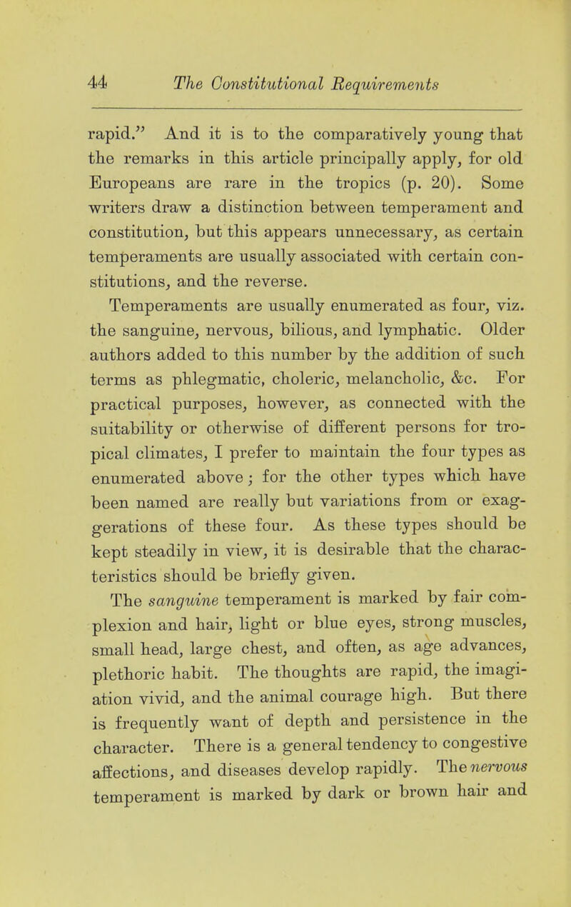 rapid. And it is to tlie comparatively young that the remarks in this article principally apply, for old Europeans are rare in the tropics (p. 20). Some writers draw a distinction between temperament and constitution, but this appears unnecessary, as certain temperaments are usually associated with certain con- stitutions, and the reverse. Temperaments are usually enumerated as four, viz. the sanguine, nervous, bilious, and lymphatic. Older authors added to this number by the addition of such terms as phlegmatic, choleric, melancholic, &c. For practical purposes, however, as connected with the suitability or otherwise of different persons for tro- pical climates, I prefer to maintain the four types as enumerated above; for the other types which have been named are really but variations from or exag- gerations of these four. As these types should be kept steadily in view, it is desirable that the charac- teristics should be briefly given. The sanguine temperament is marked by fair com- plexion and hair, light or blue eyes, strong muscles, small head, large chest, and often, as age advances, plethoric habit. The thoughts are rapid, the imagi- ation vivid, and the animal courage high. But there is frequently want of depth and persistence in the character. There is a general tendency to congestive affections, and diseases develop rapidly. Thenei-vous temperament is marked by dark or brown hair and