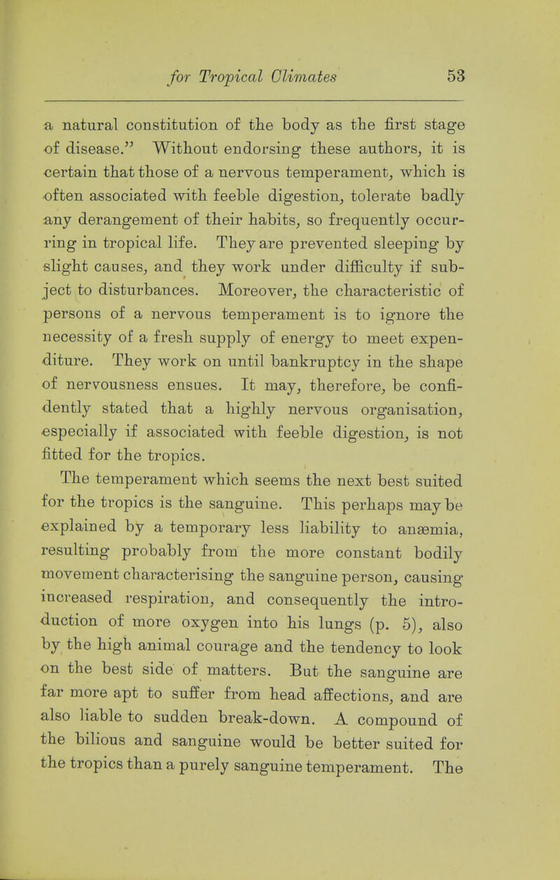 a natural constitution of tlie body as the first stage of disease. Without endorsing these authors, it is certain that those of a nervous temperament, which is •often associated with feeble digestion, tolerate badly any derangement of their habits, so frequently occur- ring in tropical life. They are prevented sleeping by slight causes, and they work under difiiculty if sub- ject to disturbances. Moreover, the characteristic of persons of a nervous temperament is to ignore the necessity of a fresh supply of energy to meet expen- diture. They work on until bankruptcy in the shape of nervousness ensues. It may, therefore, be confi- dently stated that a highly nervous organisation, especially if associated with feeble digestion, is not fitted for the tropics. The temperament which seems the next best suited for the tropics is the sanguine. This perhaps maybe explained by a temporary less liability to anaemia, resulting probably from the more constant bodily movement characterising the sanguine person, causing increased respiration, and consequently the intro- duction of more oxygen into his lungs (p. 6), also by the high animal courage and the tendency to look on the best side of matters. But the sanguine are far more apt to suffer from head affections, and are also liable to sudden break-down. A compound of the bilious and sanguine would be better suited for the tropics than a purely sanguine temperament. The