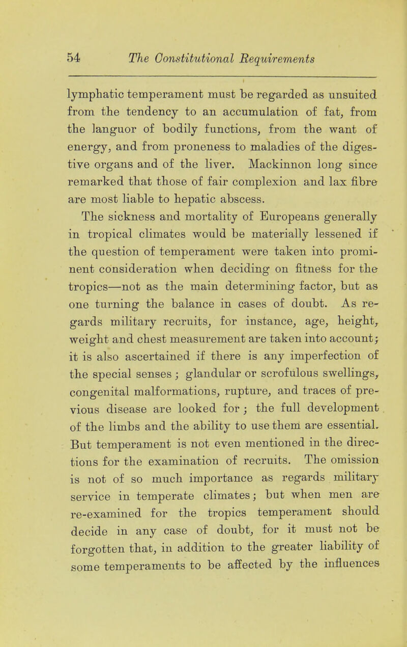 lymphatic temperament must be regarded as unsuited from the tendency to an accumulation of fat, from the languor of bodily functions, from the want of energy, and from proneness to maladies of the diges- tive organs and of the liver. Mackinnon long since remarked that those of fair complexion and lax fibre are most liable to hepatic abscess. The sickness and mortality of Europeans generally in tropical climates would be materially lessened if the question of temperament were taken into promi- nent consideration when deciding on fitness for the tropics—not as the main determining factor, but as one turning the balance in cases of doubt. As re- gards military recruits, for instance, age, height, weight and chest measurement are taken into account; it is also ascertained if there is any imperfection of the special senses ; glandular or scrofulous swellings, congenital malformations, rupture, and traces of pre- vious disease are looked for ; the full development of the limbs and the ability to use them are essential. But temperament is not even mentioned in the direc- tions for the examination of recruits. The omission is not of so much importance as regards military service in temperate climates; but when men are re-examined for the tropics temperament should decide in any case of doubt, for it must not be forgotten that, in addition to the greater liability of some temperaments to be affected by the influencea