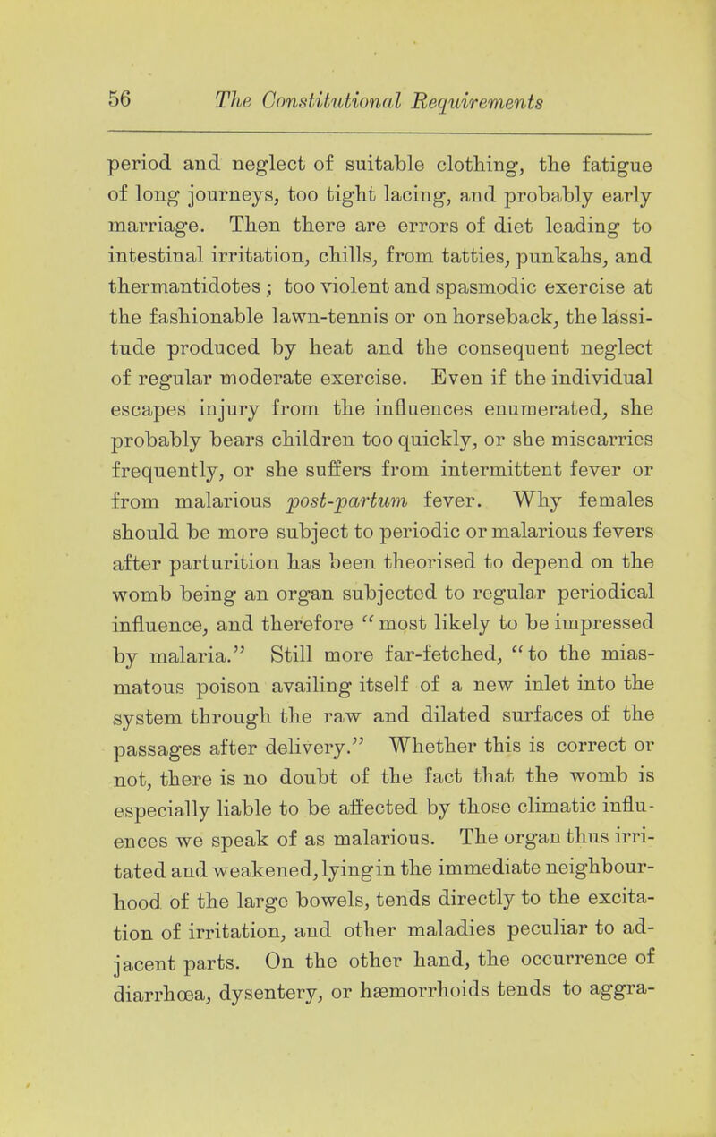 period and neglect of suitable clothing, the fatigue of long journeys, too tight lacing, and probably early marriage. Then there are errors of diet leading to intestinal irritation, chills, from tatties, punkahs, and thermantidotes ; too violent and spasmodic exercise at the fashionable lawn-tennis or on horseback, the lassi- tude produced by heat and the consequent neglect of regular moderate exercise. Even if the individual escapes injury from the influences enumerated, she probably bears children too quickly, or she miscarries frequently, or she suffers from intermittent fever or from malarious post-partum fever. Why females should be more subject to periodic or malarious fevers after parturition has been theorised to depend on the womb being an organ subjected to regular periodical influence, and therefore  most likely to be impressed by malaria. Still more far-fetched, to the mias- matous poison availing itself of a new inlet into the system through the raw and dilated surfaces of the passages after delivery. Whether this is correct or not, there is no doubt of the fact that the womb is especially liable to be affected by those climatic influ- ences we speak of as malarious. The organ thus irri- tated and weakened, lying in the immediate neighbour- hood of the large bowels, tends directly to the excita- tion of irritation, and other maladies peculiar to ad- jacent parts. On the other hand, the occurrence of diarrhoea, dysentery, or haemorrhoids tends to aggra-
