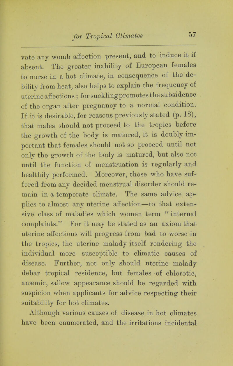vate any womb affection present, and to induce it if absent. The greater inability of European females to nurse in a hot climate, in consequence of the de- bility from beat, also helps to explain the frequency of uterine affections; for sucklingpromotes the subsidence of the organ after pregnancy to a normal condition. If it is desirable, for reasons previously stated (p. 18), that males should not proceed to the tropics before the growth of the body is matured, it is doubly im- portant that females should not so proceed until not only the growth of the body is matured, but also not until the function of menstruation is regularly and healthily performed. Moreover, those who have suf- fered from any decided menstrual disorder should re- main in a temperate climate. The same advice ap- plies to almost any uterine affection—to that exten- sive class of maladies which women term  internal complaints. For it may be stated as an axiom that uterine affections will progress from bad to worse in the tropics, the uterine malady itself rendering the individual more susceptible to climatic causes of disease. Further, not only should uterine malady debar tropical residence, but females of chlorotic, anaemic, sallow appearance should be regarded with suspicion when applicants for advice respecting their suitability for hot climates. Although various causes of disease in hot climates have been enumerated, and the irritations incidental