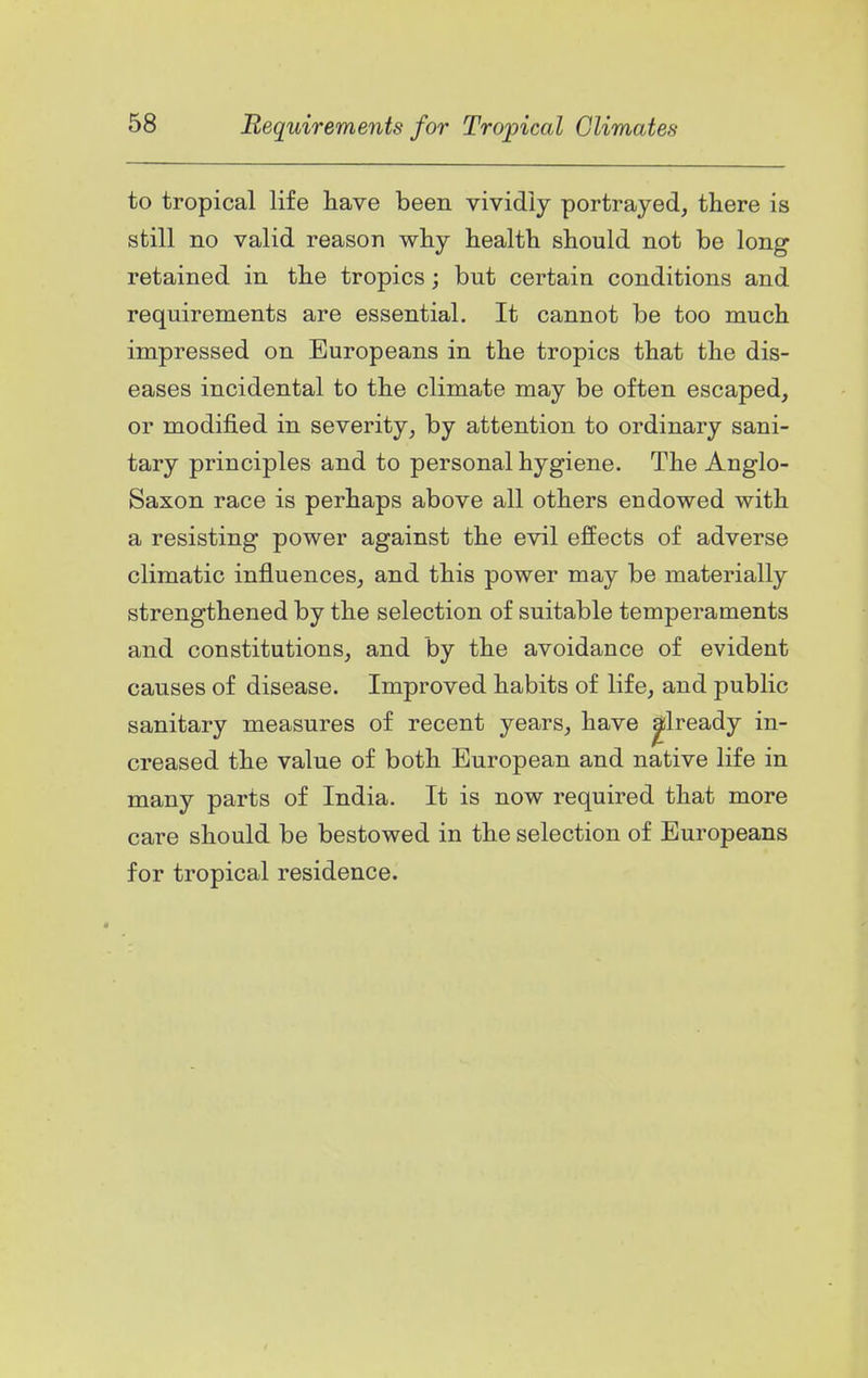 to tropical life have been vividly portrayed, there is still no valid reason why health should not be long retained in the tropics; but certain conditions and requirements are essential. It cannot be too much impressed on Europeans in the tropics that the dis- eases incidental to the climate may be often escaped, or modified in severity, by attention to ordinary sani- tary principles and to personal hygiene. The Anglo- Saxon race is perhaps above all others endowed with a resisting power against the evil effects of adverse climatic influences, and this power may be materially strengthened by the selection of suitable temperaments and constitutions, and by the avoidance of evident causes of disease. Improved habits of life, and public sanitary measures of recent years, have ^Iready in- creased the value of both European and native life in many parts of India. It is now required that more care should be bestowed in the selection of Europeans for tropical residence.