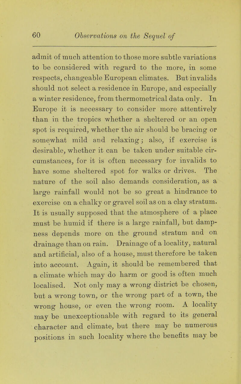 admit of much attention to those more subtle variations to be considered with regard to the more, in some respects, changeable European climates. But invalids should not select a residence in Europe, and especially a winter residence, from thermometrical data only. In Europe it is necessary to consider more attentively than in the tropics whether a sheltered or an open spot is required, whether the air should be bracing or somewhat mild and relaxing; also, if exercise is desirable, whether it can be taken under suitable cir- cumstances, for it is often necessary for invalids to have some sheltered spot for walks or drives. The nature of the soil also demands consideration, as a large rainfall would not be so great a hindrance to exercise on a chalky or gravel soil as on a clay stratum. It is usually supposed that the atmosphere of a place must be humid if there is a large rainfall, but damp- ness depends more on the ground stratum and on drainage than on rain. Drainage of a locality, natural and artificial, also of a house, must therefore be taken into account. Again, it should be remembered that a climate which may do harm or good is often much localised. Not only may a wrong district be chosen, but a wrong town, or the wrong part of a town, the wrong house, or even the wrong room. A locality may be unexceptionable with regard to its general character and climate, but there may be numerous positions in such locality where the benefits may be