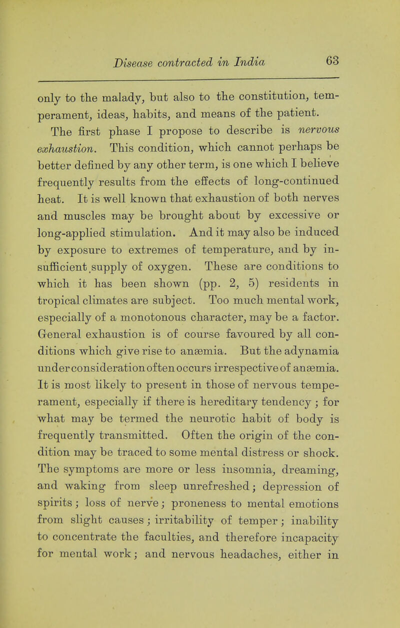 only to the malady, but also to the constitution, tem- perament, ideas, habits, and means of the patient. The first phase I propose to describe is nervous exhaustion. This condition, which cannot perhaps be better defined by any other term, is one which I believe frequently results from the effects of long-continued heat. It is well known that exhaustion of both nerves and muscles may be brought about by excessive or long-applied stimulation. And it may also be induced by exposure to extremes of temperature, and by in- sufficient, supply of oxygen. These are conditions to which it has been shown (pp. 2, 5) residents in tropical climates are subject. Too much mental work, especially of a monotonous character, may be a factor. General exhaustion is of course favoured by all con- ditions which give rise to anaemia. But the adynamia under consideration often occurs irrespective of anaemia. It is most likely to present in those of nervous tempe- rament, especially if there is hereditary tendency ; for what may be termed the neurotic habit of body is frequently transmitted. Often the origin of the con- dition may be traced to some mental distress or shock. The symptoms are more or less insomnia,, dreaming, and waking from sleep unrefreshed; depression of spirits; loss of nerve; proneness to mental emotions from slight causes; irritability of temper; inability to concentrate the faculties, and therefore incapacity for mental work; and nervous headaches, either in