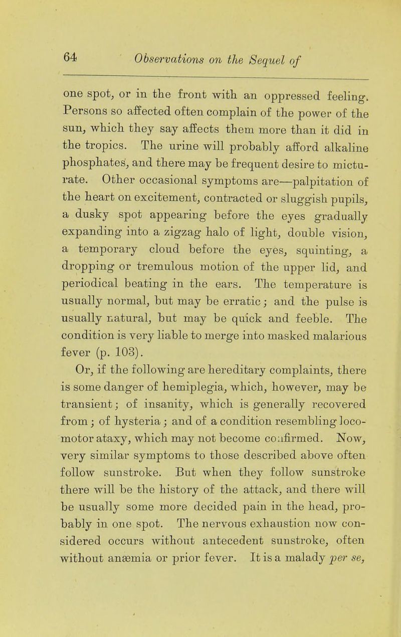 one spot, or in the front with an oppressed feeling. Persons so affected often complain of the power of the sun, which they say affects them more than it did in the tropics. The urine will probably afford alkaline phosphates, and there may be frequent desire to mictu- rate. Other occasional symptoms are—palpitation of the heart on excitement, contracted or sluggish pupils, a dusky spot appearing before the eyes gradually expanding into a zigzag halo of light, double vision, a temporary cloud before the eyes, squinting, a dropping or tremulous motion of the upper lid, and periodical beating in the ears. The temperature is usually normal, but may be erratic; and the pulse is usually natural, but may be quick and feeble. The condition is very liable to merge into masked malarious fever (p. 103). Or, if the following are hereditary complaints, there is some danger of hemiplegia, which, however, may be transient; of insanity, which is generally recovered from; of hysteria; and of a condition resembling loco- motor ataxy, which may not become coafirmed. Now, very similar symptoms to those described above often follow sunstroke. But when they follow sunstroke there will be the history of the attack, and there will be usually some more decided pain in the head, pro- bably in one spot. The nervous exhaustion now con- sidered occurs without antecedent sunstroke, often without anaemia or prior fever. It is a malady per se,
